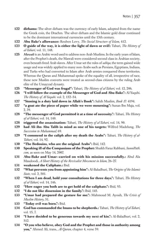 Notes |   357

122   dirhams: The silver dirham was the currency of early Islam, adopted from the name
      the Greek coin, the Drachm. The silver dirham and the Islamic gold dinar continued
      to be the dominant international currencies until the 13th century.
122   Abu Bakr’s allowance: Reuben Levy, The Social Structure of Islam, 412.
123   O guide of the way, it is either the light of dawn or evil!: Tabari, The History of
      al-Tabari, vol. 11, 148.
125   Mawali is an Arabic word used to address non-Arab Muslims. In the early years of Islam,
      after the Prophet’s death, the Mawali were considered second class in Arabian society,
      even beneath freed Arab slaves. After Umar set the rules of sabiqa, the term gained wide
      usage and was widely applied to many non-Arabs such as Persians, Egyptians, Indians,
      and Turks who had converted to Islam after Arab armies conquered these territories.
      Whereas the Quran and Muhammad spoke of the equality of all, irrespective of race,
      these new Muslim converts were treated as second-class citizens by the ruling Arab
      elite of the Umayyad dynasty.
125   “Messenger of God was frugal”: Tabari, The History of al-Tabari, vol. 12, 206.
126   “I will follow the example of the Messenger of God and Abu-Bakr.”: Al-Yaqubi.
      The History of Al-Yaqubi. vol. 2, 152–54.
127   “Stoning is a duty laid down in Allah’s Book”: Sahih Muslim, Book 17: 4194.
127   “a goat ate the piece of paper while we were mourning.”: Sunan Ibn Maja, vol.
      2, 39.
128   “The messenger of God permitted it at a time of necessity.”: Tabari, The History
      of al-Tabari, vol. 14, 140.
128   triggered the assassination: Tabari, The History of al-Tabari, vol. 14, 90.
129   had Ali ibn Abu Talib in mind as one of his targets: Wilfred Madelung, The
      Succession to Muhammad, 69.
129   “I commend to the caliph after my death the Arabs”: Tabari, The History of al-
      Tabari, vol. 14, 92.
130   “The Bedouins, who are the original Arabs”: Ibid, 142.
130   Speaking ill of the Companions of the Prophet: Shaikh Faraz Rabbani, SunniPath.
      com, as seen on May 14, 2007.
131   Abu-Bakr and Umar—carried on with his mission successfully.: Abul Ala
      Maudoodi, A Short History of the Revivalist Movement in Islam, 26–27.
131   weakened the Caliphate.: Ibid.
132   “What prevents you from appointing him”: Al-Baladhuri, The Origins of the Islamic
      State, vol. 2, 501.
132   “When I am dead, hold your consultations for three days.”: Tabari, The History
      of al-Tabari, vol. 14, 146.
132   “How eager you both are to get hold of the caliphate.”: Ibid, 93.
132   “I do not like dissension in the family.”: Ibid, 145.
133   “Umar had prepared the gesture for me.”: Mahmoud M. Ayoub, The Crisis of
      Muslim History, 51.
133   “Today evil was born.”: Ibid.
134   God has commanded the Imans to be shepherds.: Tabari, The History of al-Tabari,
      vol. 15, 7.
134   “I have decided to be generous towards my next of kin.”: Al-Baladhuri, vol. 2,
      512.
134   “O you who believe, obey God and the Prophet and those in authority among
      you,” Ahmed Ali, trans., Al-Quran, chapter 4, verse 59.
 