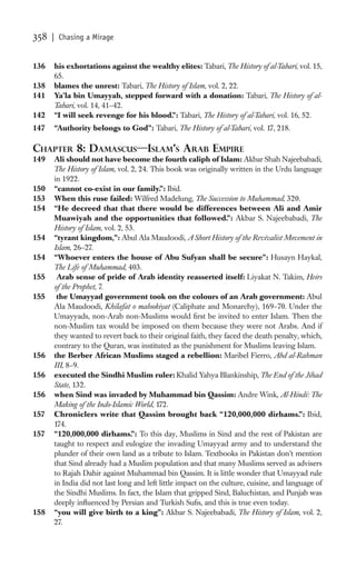 358   | Chasing a Mirage


136   his exhortations against the wealthy elites: Tabari, The History of al-Tabari, vol. 15,
      65.
138   blames the unrest: Tabari, The History of Islam, vol. 2, 22.
141   Ya’la bin Umayyah, stepped forward with a donation: Tabari, The History of al-
      Tabari, vol. 14, 41–42.
142   “I will seek revenge for his blood.”: Tabari, The History of al-Tabari, vol. 16, 52.
147   “Authority belongs to God”: Tabari, The History of al-Tabari, vol. 17, 218.

CHAPTER 8: DAMASCUS—ISLAM’S ARAB EMPIRE
149   Ali should not have become the fourth caliph of Islam: Akbar Shah Najeebabadi,
      The History of Islam, vol. 2, 24. This book was originally written in the Urdu language
      in 1922.
150   “cannot co-exist in our family.”: Ibid.
153   When this ruse failed: Wilfred Madelung, The Succession to Muhammad, 320.
154   “He decreed that that there would be differences between Ali and Amir
      Muawiyah and the opportunities that followed.”: Akbar S. Najeebabadi, The
      History of Islam, vol. 2, 53.
154   “tyrant kingdom,”: Abul Ala Maudoodi, A Short History of the Revivalist Movement in
      Islam, 26–27.
154   “Whoever enters the house of Abu Sufyan shall be secure”: Husayn Haykal,
      The Life of Muhammad, 403.
155    Arab sense of pride of Arab identity reasserted itself: Liyakat N. Takim, Heirs
      of the Prophet, 7.
155    the Umayyad government took on the colours of an Arab government: Abul
      Ala Maudoodi, Khilafat o malookiyat (Caliphate and Monarchy), 169–70. Under the
      Umayyads, non-Arab non-Muslims would ﬁrst be invited to enter Islam. Then the
      non-Muslim tax would be imposed on them because they were not Arabs. And if
      they wanted to revert back to their original faith, they faced the death penalty, which,
      contrary to the Quran, was instituted as the punishment for Muslims leaving Islam.
156   the Berber African Muslims staged a rebellion: Maribel Fierro, Abd al-Rahman
      III, 8–9.
156   executed the Sindhi Muslim ruler: Khalid Yahya Blankinship, The End of the Jihad
      State, 132.
156   when Sind was invaded by Muhammad bin Qassim: Andre Wink, Al-Hindi: The
      Making of the Indo-Islamic World, 172.
157   Chroniclers write that Qassim brought back “120,000,000 dirhams.”: Ibid,
      174.
157   “120,000,000 dirhams.”: To this day, Muslims in Sind and the rest of Pakistan are
      taught to respect and eulogize the invading Umayyad army and to understand the
      plunder of their own land as a tribute to Islam. Textbooks in Pakistan don’t mention
      that Sind already had a Muslim population and that many Muslims served as advisers
      to Rajah Dahir against Muhammad bin Qassim. It is little wonder that Umayyad rule
      in India did not last long and left little impact on the culture, cuisine, and language of
      the Sindhi Muslims. In fact, the Islam that gripped Sind, Baluchistan, and Punjab was
      deeply inﬂuenced by Persian and Turkish Suﬁs, and this is true even today.
158   “you will give birth to a king”: Akbar S. Najeebabadi, The History of Islam, vol. 2,
      27.
 