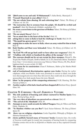 Notes |   359

158   “Jibril came to me and said, ‘O Muhammad’,”: Aisha Bewly, Muawiyah, 5.
158   “Consult Muawiyah in your affairs”: Ibid, 5.
159   “Do not refrain from abusing Ali and criticizing him”: Tabari, The History of
      al-Tabari, vol. 18, 123.
159   “the instruction that in sermons from the pulpit, Ali should be reviled and
      insulted.”: Abul Ala Maudoodi, Khilafat o malookiyat, 174.
162   He wrote a secret letter to the governor of Medina: Tabari, The History of al-Tabari,
      vol. 19, 2–3.
163   “Do not attack Mecca.”: Ibid, 12.
164   “let us attack him in the heart of the Ka’aba”: Ibid, 12.
164   asking him to come to Kufa to lead the challenge to Yazid.: Ibid, 24–25.
164   “The janab has grown green”: Ibid, 26.
165   urging him to make the move to Kufa, where an army waited for him to lead:
      Ibid, 57.
166   Both Muslim and Hani were beheaded: Tabari, The History of al-Tabari, vol. 19,
      74–75, 89.
166   “By God! We will not go back until we have taken our vengeance”: Ibid, 94.
167   “A ballista with which we bombard the pillars of the mosque”: Ibid, 224.
169   The caravans should not be set out except for three mosques: Ahmad b. Abu
      Ya’qub, Ibn Wadih al-Ya’qubi, Tarikh al-Yakubi, vol. 2, 271, Darul Sadr, Beirut. Translation
      from http://www.islamic-awareness.org/History/Islam/Dome_Of_The_Rock/
      hajjdome.html, as seen on July 12, 2007.
170   The reason for its construction: Chase F. Robinson, Makers of the Muslim World:
      Abd al-Malik, 6.
170   end of institutional discrimination against non-Arabs: During the earlier
      caliphates, while non-Muslim Arabs were permitted to convert to Islam, non-Arabs
      were discouraged and even when they did convert, they could only do so through the
      sponsorship of an Arab mawla, hence the term Mawalis.
171   Islam “as the property of the conquering aristocracy.”: G.R. Hawting, The First
      Dynasty of Islam, 4.
172   Another nephew of his had a hand and foot chopped off: Reinhart Dozy, Spanish
      Islam, 161.

CHAPTER 9: CORDOBA—ISLAM’S EUROPEAN VENTURE
173   The rich synthesis of learning and culture nurtured in Muslim Spain: Erna
      Paris, The End of Days, 46–47.
174   “the very idea of pluralism was perceived as a threat: Ibid, 47.
174   “The arrival of the Almohads”: Ibid, 49.
176   Attempts to move south towards the fabled Wangara: Marq de Villiers and Sheila
      Hirtle, Timbuktu, 10.
176   “Ye Muslims whither can you ﬂee?”: Syed Azizur Rahman, The Story of Islamic
      Spain, 22.
178    there was no religious stipulation: Linda Zagzebski, Philosophy of Religion: An
      Historical Introduction, 217.
178   clerics publicly burned many of Averroes’ books: Centuries later, the works
      of Averroes would again be tossed into mountains of burning books by conquering
      Christian armies who set ﬁre to all Jewish or Muslim texts as they captured Grenada
      in 1492.
 