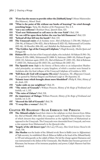 360   | Chasing a Mirage


178   “If one has the means to provide either the [Sabbath] lamp”: Moses Maimonides
      (Ibn-Maimon), Misneh Torah.
180   “What is the point of life without our books of learning?” he cried through
      scorching lungs.: Tariq Ali, Shadows of the Pomegranate Tree, 4–5.
181   “not a tax-collector.”: Reinhart Dozy, Spanish Islam, 123.
181   “God sent Mohammad to call men to the true Faith”: Ibid, 130.
182   “its van will be upon them before the rear has left Damascus.”: Ibid, 133.
182   “behead all that fell into his hands”: Ibid, 133.
185   The Umayyad emirs of al-Andalus were: Abd al-Rahman I (756–88), Hisham I
      (788–96), al-Hakam I (796–822), Abd al-Rahman II (822–52), Muhammad I of Cordoba
      (852–86), Al-Mundhir (886–88), and Abdallah ibn Muhammad (888–912).
185   “The Golden Age of the Umayyad Caliphate,”: Hugh Kennedy, Muslim Spain and
      Portugal, 82.
186   Hisham III was the last of the Umayyad caliphs, who included: Al-Hakam II (961–76),
      Hisham II (976–1008), Mohammed II (1008–9), Suleiman (1009–10), Hisham II again
      (1010–12), Suleiman again (1012–17), Abd al-Rahman IV (1021–22), Abd al-Rahman
      V (1022–23), Muhammad III (1023–24), and Hisham III (1027–31).
188   The Spanish term Taifa in the history of Iberia refers to an independent Muslim-
      ruled principality, an emirate or petty kingdom, of which a number were formed in
      Andalusia after the ﬁnal collapse of the Umayyad Caliphate of Cordoba in 1031.
190   “Kill them all. God will recognise His own.”: Sumption, The Albigensian Crusade,
      93, as quoted by Michael Baigent and Richard Leigh in The Inquistion, 12.
191   “Islamic issue which brought about more bloodshed”: Philip K. Hitti, History of
      the Arabs, 139.
192   “make raids on our neighbour”: Ibid, 25.
195   “The mints of Granada”: William Prescott, History of the Reign of Ferdinand and
      Isabella, vol. 1, 317.
196   “The ruins of Zahara”: Ibid, 318.
197   the importance of Malaga: William Prescott, History of the Reign of Ferdinand and
      Isabella, vol. 2, 25.
197   “decreed the fall of Granada”: Ibid, 70.
198   “Y weep like a woman”: Ibid, 99.

CHAPTER 10: BAGHDAD—ISLAM EMBRACES                              THE PERSIANS
199   The Abbasid caliphs based their claim to the caliphate on their descent from Abbas
      ibn Abd al-Mutalib (566–662), the youngest uncle of Prophet Muhammad, by virtue
      of which descent they regarded themselves as the rightful heirs of Muhammad as
      opposed to the Umayyads. The Umayyads were descended from Umayyah, and were
      a clan separate from Muhammad’s in the Quraysh tribe.
200   “largely of the old desert type.”: De Lacy O’Leary, How Greek Science Passed to the
      Arabs, 146.
201   Abu Muslim was the leader of the Abbasid revolt. Born in Balkh (now in Afghanistan)
      of Tajik ancestry, he established Abu al-Abbas as-Saffah as the head of the Abbasid family
      in 749 and subsequently as the caliph of Islam. He led the charge against Damascus and
      was instrumental in the defeat of the Ummayads. Abu Muslim later became governor of
      Khurasan, but because of his immense popularity and power, Caliph Mansoor had him
      murdered.
 