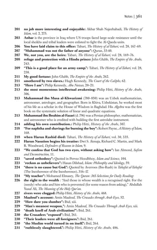 Notes |   361

201   no job more interesting and enjoyable: Akbar Shah Najeebabadi, The History of
      Islam, vol. 2, 275.
203   Anbar is the province in Iraq where US troops faced large-scale resistance until the
      local sheikhs and tribal leaders were enlisted to ﬁght the Al-Qaeda units.
206   You have laid claim to this ofﬁce: Tabari, The History of al-Tabari, vol. 28, 167–69.
207   “Muhammad was not the father of anyone”: Quran, 33:40.
207   We, not you, are the heirs: Tabari, The History of al-Tabari, vol. 28, 169–76.
208   refuge and protection with a Hindu prince: John Glubb, The Empire of the Arabs,
      243.
209   “This is a good place for an army camp.”: Tabari, The History of al-Tabari, vol. 28,
      238.
211   My good fortune: John Glubb, The Empire of the Arabs, 262.
211   smothered by two slaves.: Hugh Kennedy, The Court of the Caliphs, 62.
213   “Here I am”: Philip Kennedy, Abu Nuwas, 20–21.
213   the most momentous intellectual awakening: Philip Hitti, History of the Arabs,
      306.
213   Muhammad ibn Musa al-Khwarizmi (780–850) was an Uzbek mathematician,
      astronomer, astrologer, and geographer. Born in Khiva, Uzbekistan, he worked most
      of his life as a scholar in the House of Wisdom in Baghdad. His Algebra was the ﬁrst
      book on the systematic solution of linear and quadratic equations.
213   Muhammad ibn Ibrahim al-Fazari (d. 796) was a Persian philosopher, mathematician,
      and astronomer who is credited with building the ﬁrst astrolabe instrument.
214   adding his own contribution.: Philip Hitti, History of the Arabs, 307.
218   “For naphtha and shavings for burning the boy”: Robert Payne, A History of Islam,
      168.
218   when Harun Rashid died: Tabari, The History of al-Tabari, vol. 30, 335.
222   Harun Nasution begins his treatise: Dwi S. Atmaja, Richard C. Martin, and Mark
      R. Woodward, Defenders of Reason in Islam, 9.
223   “We confess that God has two eyes, without asking how”: Ian Almond, Suﬁsm
      and Deconstruction, 11.
223   “saved orthodoxy”: Quoted in Pervez Hoodbhoy, Islam and Science, 104.
223   “reckon as unbelievers”: Hasan Dilshad, Islam: Philosophy and Ideology, 59.
224   “there is no cause but God.”: Quoted by Averroes (Ibn-Rush) in Tahafut al-Tahafut
      (The Incoherence of the Incoherence), 316–17.
224   “My teacher”: Mohamed Elmasry, The Quran: 365 Selections for Daily Reading:
226   the right to the wealth : “And those in whose wealth is a recognised right. For the
      (needy) who asks and him who is prevented (for some reason from asking),” Abdullah
      Yusuf Ali, The Meaning of the Holy Qur’an.
227   rivers were clogged: Philip Hitti, History of the Arabs, 468.
228   Maalouf ’s account: Amin Maalouf, The Crusades through Arab Eyes, 52.
229   “How dare you slumber”: Ibid, xiii.
229   “Man’s meanest weapon,”: Amin Maalouf, The Crusades Through Arab Eyes, xiii.
230   “death knell of Arab civilization?”: Ibid, 261.
230   the Crusaders “exposed”: Ibid, 261.
230   “Their leaders were all foreigners.”: Ibid, 261.
230   “the Muslim world turned in on itself.”: Ibid, 264.
231   “ruthlessly slaughtered.”: Philip Hitti, History of the Arabs, 486.
 