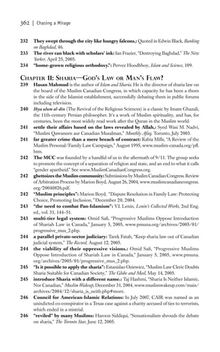 362   | Chasing a Mirage


232   They swept through the city like hungry falcons,: Quoted in Edwin Black, Banking
      on Baghdad, 46.
233   The river ran black with scholars’ ink: Ian Frazier, “Destroying Baghdad,” The New
      Yorker, April 25, 2005.
234   “home-grown religious orthodoxy.”: Pervez Hoodbhoy, Islam and Science, 109.

CHAPTER 11: SHARIA—GOD’S LAW                       OR MAN’S FLAW?
239   Hasan Mahmud is the author of Islam and Sharia. He is the director of sharia law on
      the board of the Muslim Canadian Congress, in which capacity he has been a thorn
      in the side of the Islamist establishment, successfully debating them in public forums
      including television.
240   Ihya ulum al-din (The Revival of the Religious Sciences) is a classic by Imam Ghazali,
      the 11th-century Persian philosopher. It’s a work of Muslim spirituality, and has, for
      centuries, been the most widely read work after the Quran in the Muslim world.
241   settle their affairs based on the laws revealed by Allah,: Syed Wasi M. Nadvi,
      “Muslim Qawaneen aur Canadian Musalman,” Monthly Afaq, Toronto, July 2003.
241   far greater crime than a mere breach of contract: Rabia Mills, “A Review of the
      Muslim Personal/Family Law Campaign,” August 1995, www.muslim-canada.org/pﬂ.
      htm.
242   The MCC was founded by a handful of us in the aftermath of 9/11. The group seeks
      to promote the concept of a separation of religion and state, and an end to what it calls
      “gender apartheid.” See www.MuslimCanadianCongress.org.
242   ghettoizes the Muslim community: Submissions by Muslim Canadian Congress. Review
      of Arbitration Process by Marion Boyd, August 26, 2004, www.muslimcanadiancongress.
      org/20040826.pdf.
242   “Muslim principles”: Marion Boyd, “ Dispute Resolution in Family Law: Protecting
      Choice, Promoting Inclusion,” December 20, 2004.
243   “the need to combat Pan-Islamism”: V.I. Lenin, Lenin’s Collected Works, 2nd Eng.
      ed., vol. 31, 144–51.
243   multi-tier legal system: Omid Saﬁ, “Progressive Muslims Oppose Introduction
      of Shariah Law in Canada,” January 5, 2005, www.pmuna.org/archives/2005/01/
      progressive_mus_2.php.
244   a parallel private-sector judiciary: Tarek Fatah, “Keep sharia law out of Canadian
      judicial system,” The Record, August 12, 2005.
244   the viability of their oppressive visions.: Omid Saﬁ, “Progressive Muslims
      Oppose Introduction of Shariah Law in Canada,” January 5, 2005, www.pmuna.
      org/archives/2005/01/progressive_mus_2.php.
245   “Is it possible to apply the sharia”: Estanislao Oziewicz, “Muslim Law Cleric Doubts
      Sharia Suitable for Canadian Society,” The Globe and Mail, May 14, 2005.
245   introduce Sharia with a different name.: Taj Hashmi, “Sharia Is Neither Islamic,
      Nor Canadian,” Muslim Wakeup, December 31, 2004, www.muslimwakeup.com/main/
      archives/2004/12/sharia_is_neith.php#more.
246   Council for American-Islamic Relations: In July 2007, CAIR was named as an
      unindicted co-conspirator in a Texas case against a charity accused of ties to terrorists,
      which ended in a mistrial.
246   “reviled” by many Muslims: Haroon Siddiqui, “Sensationalism shrouds the debate
      on sharia,” The Toronto Star, June 12, 2005.
 