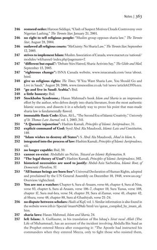 Notes |   363

246   restored order: Haroon Siddiqui, “Clash of Suspect Motives Clouds Controversy over
      Nigerian Lashing,” The Toronto Star, January 21, 2001.
246   no right to tell religious people: “Muslim group opposes sharia law,” The Toronto
      Star, August 28, 2004.
246   outlawed all religious courts: “McGuinty: No Sharia Law,” The Toronto Star, September
      12, 2005.
247   strives to implement Islam: Muslim Association of Canada, www.macnet.ca/national/
      modules/wfchannel/index.php?pagenum=7.
247   “different but equal.”: “Debate Stirs Hatred, Sharia Activists Say,” The Globe and Mail,
      September 15, 2005.
247   “righteous change”: ISNA Canada website, www.isnacanada.com/isna/about.
      html.
248   give us religious rights: The Times, “If You Want Sharia Law, You Should Go and
      Live in Saudi,” August 20, 2006, www.timesonline.co.uk/tol/news/article613976.ece.
248   “go and live in Saudi Arabia.”: Ibid.
248   a little honesty: Ibid.
249   Stockholm Syndrome,: Hasan Mahmud’s book Islam and Sharia is an impressive
      effort by the author, who delves deeply into sharia literature, from the most authentic
      Islamic sources, and dissects it in a scholarly way to prove his point that man-made
      sharia law is fundamentally ﬂawed.
249   immutable Basic Code: Khan, Ali L., “The Second Era of Islamic Creativity,” University
      of St. Thomas Law Journal, vol. 1, 2003, 341.
251   “A Quranic injunction”: Hashim Kamali, Principles of Islamic Jurisprudence, 31.
252   explicit command of God: Syed Abul Ala Maudoodi, Islamic Law and Constitution,
      140.
252   “Islam wishes to destroy all States”: S. Abul Ala Maudoodi, Jihad in Islam, 6.
252   integrated into the process of law: Hashim Kamali, Principles of Islamic Jurisprudence,
      xiii.
253   no longer capable: Ibid, 50.
253   cannot co-exist: Abdullahi an-Na’im, Toward an Islamic Reformation, 8.
253   “The legal theory of Usul”: Hashim Kamali, Principles of Islamic Jurisprudence, 502.
253   historical necessities are used to justify: Abdul-Aziz Sachedina, Islamic Root, of
      Democratic Pluralism, 57.
253   “All human beings are born free”: Universal Declaration of Human Rights, adopted
      and proclaimed by the UN General Assembly on December 10, 1948, www.un.org/
      Overview/rights.html.
255   You are not a watcher: Chapter 6, Sura al-Anaam, verse 66, chapter 4, Sura al-Nisa,
      verse 83, chapter 6, Sura al-Anaam, verse 106–7, chapter 10, Sura Yunus, verse 108,
      chapter 17, Sura mal-Isra, verse 54, chapter 39, Sura al-Zumar, verse 41, chapter 42,
      al-Shura, verse 48, chapter 88, Sura al-Ghashiyah, verse 21–24.
256   no dispute between scholars: Hadis al Kaﬁ, vol. 1. Similar information is also found in
      the website www.irib.ir/Special/imam%20ali/html/en/quran_compiled_by_imam_ali.
      htm.
257   sharia laws: Hasan Mahmud, Islam and Sharia, 24.
257   left Islam: A. Guillaume, in his translation of Ibn Ishaq’s Sirat rasul Allah (The
      Life of Muhammad), has an account of the incident involving Abdulla Bin Saad as
      the Prophet entered Mecca after conquering it: “The Apostle had instructed his
      commanders when they entered Mecca, only to ﬁght those who resisted them,
 