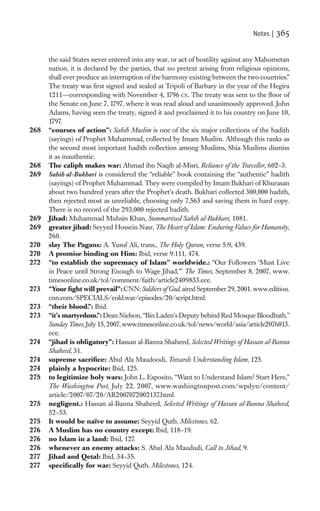 Notes |   365

      the said States never entered into any war, or act of hostility against any Mahometan
      nation, it is declared by the parties, that no pretext arising from religious opinions,
      shall ever produce an interruption of the harmony existing between the two countries.”
      The treaty was ﬁrst signed and sealed at Tripoli of Barbary in the year of the Hegira
      1211—corresponding with November 4, 1796 CE. The treaty was sent to the ﬂoor of
      the Senate on June 7, 1797, where it was read aloud and unanimously approved. John
      Adams, having seen the treaty, signed it and proclaimed it to his country on June 10,
      1797.
268   “courses of action”: Sahih Muslim is one of the six major collections of the hadith
      (sayings) of Prophet Muhammad, collected by Imam Muslim. Although this ranks as
      the second most important hadith collection among Muslims, Shia Muslims dismiss
      it as inauthentic.
268   The caliph makes war: Ahmad ibn Naqib al-Misri, Reliance of the Traveller, 602–3.
269   Sahih al-Bukhari is considered the “reliable” book containing the “authentic” hadith
      (sayings) of Prophet Muhammad. They were compiled by Imam Bukhari of Khurasan
      about two hundred years after the Prophet’s death. Bukhari collected 300,000 hadith,
      then rejected most as unreliable, choosing only 7,563 and saving them in hard copy.
      There is no record of the 293,000 rejected hadith.
269   Jihad: Muhammad Muhsin Khan, Summarized Sahih al-Bukhari, 1081.
269   greater jihad: Seyyed Hossein Nasr, The Heart of Islam: Enduring Values for Humanity,
      260.
270   slay The Pagans: A. Yusuf Ali, trans., The Holy Quran, verse 5:9, 439.
270   A promise binding on Him: Ibid, verse 9:111, 474.
272   “to establish the supremacy of Islam” worldwide.: “Our Followers ‘Must Live
      in Peace until Strong Enough to Wage Jihad,’” The Times, September 8, 2007, www.
      timesonline.co.uk/tol/comment/faith/article2409833.ece.
273   “Your ﬁght will prevail”: CNN: Soldiers of God, aired September 29, 2001. www.edition.
      cnn.com/SPECIALS/cold.war/episodes/20/script.html.
273   “their blood.”: Ibid.
273   “it’s martyrdom.”: Dean Nielson, “Bin Laden’s Deputy behind Red Mosque Bloodbath,”
      Sunday Times, July 15, 2007, www.timesonline.co.uk/tol/news/world/asia/article2076013.
      ece.
274   “jihad is obligatory”: Hassan al-Banna Shaheed, Selected Writings of Hassan al-Banna
      Shaheed, 31.
274   supreme sacriﬁce: Abul Ala Maudoodi, Towards Understanding Islam, 125.
274   plainly a hypocrite: Ibid, 125.
275   to legitimize holy wars: John L. Esposito, “Want to Understand Islam? Start Here,”
      The Washington Post, July 22, 2007, www.washingtonpost.com/wpdyn/content/
      article/2007/07/20/AR2007072002137.html.
275   negligent.: Hassan al-Banna Shaheed, Selected Writings of Hassan al-Banna Shaheed,
      52–53.
275   It would be naïve to assume: Seyyid Qutb, Milestones, 62.
276   A Muslim has no country except: Ibid, 118–19.
276   no Islam in a land: Ibid, 127.
276   whenever an enemy attacks: S. Abul Ala Maududi, Call to Jihad, 9.
277   Jihad and Qetal: Ibid, 34–35.
277   speciﬁcally for war: Seyyid Qutb, Milestones, 124.
 