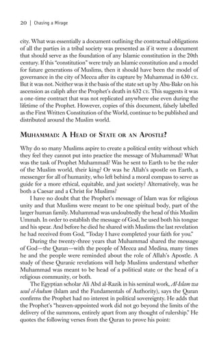 20   | Chasing a Mirage


city. What was essentially a document outlining the contractual obligations
of all the parties in a tribal society was presented as if it were a document
that should serve as the foundation of any Islamic constitution in the 20th
century. If this “constitution” were truly an Islamic constitution and a model
for future generations of Muslims, then it should have been the model of
governance in the city of Mecca after its capture by Muhammad in 630 CE.
But it was not. Neither was it the basis of the state set up by Abu-Bakr on his
ascension as caliph after the Prophet’s death in 632 CE. This suggests it was
a one-time contract that was not replicated anywhere else even during the
lifetime of the Prophet. However, copies of this document, falsely labelled
as the First Written Constitution of the World, continue to be published and
distributed around the Muslim world.

MUHAMMAD: A HEAD              OF   STATE   OR AN    APOSTLE?
Why do so many Muslims aspire to create a political entity without which
they feel they cannot put into practice the message of Muhammad? What
was the task of Prophet Muhammad? Was he sent to Earth to be the ruler
of the Muslim world, their king? Or was he Allah’s apostle on Earth, a
messenger for all of humanity, who left behind a moral compass to serve as
guide for a more ethical, equitable, and just society? Alternatively, was he
both a Caesar and a Christ for Muslims?
     I have no doubt that the Prophet’s message of Islam was for religious
unity and that Muslims were meant to be one spiritual body, part of the
larger human family. Muhammad was undoubtedly the head of this Muslim
Ummah. In order to establish the message of God, he used both his tongue
and his spear. And before he died he shared with Muslims the last revelation
he had received from God, “Today I have completed your faith for you.”
     During the twenty-three years that Muhammad shared the message
of God—the Quran—with the people of Mecca and Medina, many times
he and the people were reminded about the role of Allah’s Apostle. A
study of these Quranic revelations will help Muslims understand whether
Muhammad was meant to be head of a political state or the head of a
religious community, or both.
     The Egyptian scholar Ali Abd al-Razik in his seminal work, Al-Islam wa
usul el-hukum (Islam and the Fundamentals of Authority), says the Quran
conﬁrms the Prophet had no interest in political sovereignty. He adds that
the Prophet’s “heaven-appointed work did not go beyond the limits of the
delivery of the summons, entirely apart from any thought of rulership.” He
quotes the following verses from the Quran to prove his point:
 