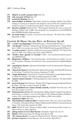 366   | Chasing a Mirage


277    Jihad is as much a primary duty: Ibid, 124.
278   only one party of God: Ibid, 117.
278   accept the Shariah: Ibid, 36.
278   state of affairs in Britain: Tarek Fatah, “Attack the ideology of Jihad: Tony Blair’s
      strategy of cosying up to Islamists only helped to excuse those who condemn terror
      attacks but refuse to actually denounce jihad,” Ottawa Citizen, July 4, 2007.
279   doctrine of jihad: Facebook Note. “The Glasgow Bombing: It’s time to attack the
      ideology of Jihad,” July 4, 2007. www.facebook.com/note.php?note_id=3449320246
      &id=601700011&index=56#comments.
280   no social vision: Urooj Zia, “Learn from Latin America,” The Daily Times, Lahore,
      September 5, 2007.

CHAPTER 13: HIJAB—ISLAMIC PIETY                     OR POLITICAL ISLAM?
281   “a man’s accusing ﬁnger”: Khaled Hosseini, A Thousand Splendid Suns, 7.
281   “cut throats”: Ali Jaafar, “Islamist Group Threatens Female Journos,” Variety Weekly,
      June 8, 2007, www.variety.com/article/VR1117966573.html?categoryId=2523&cs=1.
283   “a useless reason.”: “Quebec martial arts team protests hijab ban,” The Toronto Star,
      April 15, 2007, www.thestar.com/News/article/203338.
283   “further their agenda in Canada.”: MCC, www.muslimcanadiancongress.
      org/20070417.html.
283   illegitimate children: “The Disadvantages of Discarding the Hijab,” Centre
      Communautaire Musulman de Montreal, www.ccmmontreal.com/English%20page.
      htm.
284   exposing her charms: “Questions about Hijab,” Centre Communautaire Musulman
      de Montreal.
285   “destroy her future.”: Sarah Boesvald, “Muslim Woman Fears She Would Be Perceived
      as ‘Not Clean,’” CanWest News Service, September 27, 2007.
286   a huge distinction: Unnati Gandi, “Concern for Reputation Leads Muslim Woman
      to Clarify Sex Assault,” The Globe and Mail, September 27, 2007.
287   “protect women’s honour”: “Sheik apologises for sexist comments,” The Age, October
      27, 2006.
287   uncovered meat: Elsa McLaren, “Muslim Cleric Triggers Outrage by Blaming Women
      for Rape,” The Times, London, October 26, 2006.
288   Also (prohibited are) women already married,: Abdullah Yusuf Ali, trans., 192,
      Sura Nisa, chapter 4, verse 24.
289   female prisoner of war: Abul Ala Maudoodi, Tafhim-ul-Quran (original Urdu edition),
      commentary on chapter 4, verse 24 of the Quran, 340. (Tarjumanul Quran Publishers,
      Lahore, 1951, www.tafheemulquran.org/Tafhim_u/004/surah_all.htm.
289   proprietary rights: Ibid, 341.
289   “Our bookstore would not allow”: Leslie Scrivener, “Furor over a Five-Letter Word:
      A Translator of the Qur’an Doesn’t Believe Muhammad Could Have Condoned Spousal
      Abuse,” The Toronto Star, October 21, 2007.
291   hijab: Ibrahim B. Syed, “Women in Islam: Hijab,” www.irﬁ.org/articles/women_in_
      islam/women_in_islam_hijab.htm.
291   asking women to cover their breasts: The Quran, chapter 24, verse 31.
291   khimar: Muhammad Asad, The Message of the Qur’an, 538.
292   “the women closest”: As quoted in Ibrahim B. Syed, “Women in Islam: Hijab.”
292   practice of power: Fatima Mernissi, The Veil and the Male Elite, 9.
 