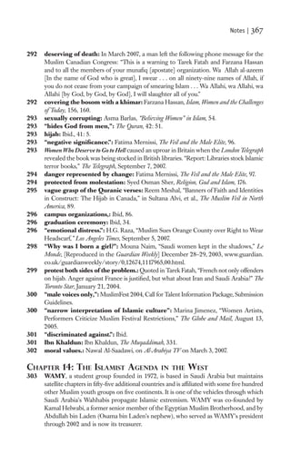 Notes |   367

292   deserving of death: In March 2007, a man left the following phone message for the
      Muslim Canadian Congress: “This is a warning to Tarek Fatah and Farzana Hassan
      and to all the members of your munaﬁq [apostate] organization. Wa Allah al-azeem
      [In the name of God who is great], I swear . . . on all ninety-nine names of Allah, if
      you do not cease from your campaign of smearing Islam . . . Wa Allahi, wa Allahi, wa
      Allahi [by God, by God, by God], I will slaughter all of you.”
292   covering the bosom with a khimar: Farzana Hassan, Islam, Women and the Challenges
      of Today, 156, 160.
293   sexually corrupting: Asma Barlas, “Believing Women” in Islam, 54.
293   “hides God from men,”: The Quran, 42: 51.
293   hijab: Ibid., 41: 5.
293   “negative signiﬁcance.”: Fatima Mernissi, The Veil and the Male Elite, 96.
293   Women Who Deserve to Go to Hell caused an uproar in Britain when the London Telegraph
      revealed the book was being stocked in British libraries. “Report: Libraries stock Islamic
      terror books,” The Telegraph, September 7, 2007.
294   danger represented by change: Fatima Mernissi, The Veil and the Male Elite, 97.
294   protected from molestation: Syed Osman Sher, Religion, God and Islam, 176.
295   vague grasp of the Quranic verses: Reem Meshal, “Banners of Faith and Identities
      in Construct: The Hijab in Canada,” in Sultana Alvi, et al., The Muslim Veil in North
      America, 89.
296   campus organizations,: Ibid, 86.
296   graduation ceremony: Ibid, 34.
296   “emotional distress.”: H.G. Raza, “Muslim Sues Orange County over Right to Wear
      Headscarf,” Los Angeles Times, September 5, 2007.
298   “Why was I born a girl?”: Mouna Naim, “Saudi women kept in the shadows,” Le
      Monde, [Reproduced in the Guardian Weekly] December 28–29, 2003, www.guardian.
      co.uk/guardianweekly/story/0,12674,1117965,00.html.
299   protest both sides of the problem.: Quoted in Tarek Fatah, “French not only offenders
      on hijab. Anger against France is justiﬁed, but what about Iran and Saudi Arabia?” The
      Toronto Star, January 21, 2004.
300   “male voices only,”: MuslimFest 2004, Call for Talent Information Package, Submission
      Guidelines.
300   “narrow interpretation of Islamic culture”: Marina Jimenez, “Women Artists,
      Performers Criticize Muslim Festival Restrictions,” The Globe and Mail, August 13,
      2005.
301   “discriminated against.”: Ibid.
301   Ibn Khaldun: Ibn Khaldun, The Muqaddimah, 331.
302   moral values.: Nawal Al-Saadawi, on Al-Arabiya TV on March 3, 2007.

CHAPTER 14: THE ISLAMIST AGENDA                         IN THE WEST
303   WAMY, a student group founded in 1972, is based in Saudi Arabia but maintains
      satellite chapters in ﬁfty-ﬁve additional countries and is afﬁliated with some ﬁve hundred
      other Muslim youth groups on ﬁve continents. It is one of the vehicles through which
      Saudi Arabia’s Wahhabis propagate Islamic extremism. WAMY was co-founded by
      Kamal Helwabi, a former senior member of the Egyptian Muslim Brotherhood, and by
      Abdullah bin Laden (Osama bin Laden’s nephew), who served as WAMY’s president
      through 2002 and is now its treasurer.
 
