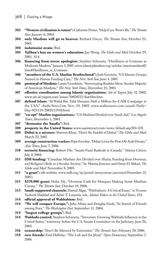 368   | Chasing a Mirage


303   “Western civilization is rotten”: Catherine Porter, “Help Cure West’s Ills,” The Toronto
      Star, January 6, 2003.
304   only Muslims will go to heaven: Richard Gwyn, The Toronto Star, October 21,
      2001.
304   isolationist strain: Ibid.
305   Taliban’s ban on women’s education: Jan Wong, The Globe and Mail, October 29,
      2001, A14.
306   ﬁnancing from terror apologists: Stephen Schwartz, “Hardliners in Costume as
      Moderate Muslims,” January 3, 2007, www.islamicpluralism.org/articles/americanislam07.
      htm#Hardliners_in_Costume.
306   “members of the U.S. Muslim Brotherhood.”: Josh Gerstein, “US Islamic Groups
      Named in Hamas Funding Case,” The New York Sun, June 4, 2007.
306   portrayal of Muslims: Laurie Goodstein, “Stereotyping Rankles Silent, Secular Majority
      of American Muslims,” The New York Times, December 23, 2001.
307   effective coordination among Islamic organisations: Ain al Yaqeen, July 12, 2002,
      www.ain-al-yaqeen.com/issues/20020712/feat10en.htm.
307   defend Islam: “Al-Walid Bin Talal Donates Half a Million for CAIR Campaign in
      the USA,” ArabicNews.Com, Nov. 19, 2002, www.arabicnews.com/ansub/Daily/
      Day/021119/2002111910.html.
307   “co-opt” Muslim organizations.: “US Muslims Divided over Saudi Aid,” Los Angeles
      Times, December 1, 2001.
307   “demonise the Saudis.”: Ibid.
308   property in the United States: www.uaeinteract.com/news/default.asp?ID=178.
308   Dubai is a mixture: Sheema Khan, “Don’t Be Fearful of Dubai,” The Globe and Mail,
      March 22, 2007.
309   average construction worker: Pepe Escobar, “Dubai Lives the Post-Oil Arab Dream,”
      Asia Times, June 7, 2006.
310   terrorist ﬁnancing: Robert Fife, “Saudis Fund Radicals in Canada,” Ottawa Citizen,
      July 4, 2004.
311   IDB funding: “Canadian Muslims Are Divided over Sharia, Funding from Overseas,
      and Religion’s Role in a Secular Society,” by Marina Jimenez and Omar El Akkad, The
      Globe and Mail, November 8, 2005.
311   “a grant”: idb website, www.isdb.org/irj/portal/anonymous (accessed December 13,
      2007).
311   $270,000 grant: Heba Aly, “Overseas Cash for Mosques Making Some Muslims
      Uneasy,” The Toronto Star, October 19, 2006.
313   Saudi-supported channels: Hamid Algar, “Wahhabism: A Critical Essay,” in Yvonne
      Yazbeck Haddad and Adair T. Lummis, eds., Islamic Values in the United States, 124.
314   ofﬁcial approval of Wahhabism: Ibid.
314   “We will conquer Europe,”: John Mintz and Douglas Farah, “In Search of Friends
      among Foes,” The Washington Post, September 11, 2004.
314   “largest college groups.”: Ibid.
314   Wahhabi control: Stephen Schwartz, “Terrorism: Growing Wahhabi Inﬂuence in the
      United States,” testimony before the U.S. Senate Committee on the Judiciary, June 26,
      2003.
316   censorship: “Don’t Be Silenced by Extremists,” The Toronto Star, February 28, 2006.
318   new friends: Fred Halliday, “The Left and the Jihad,” Open Democracy, September 7,
      2006.
 