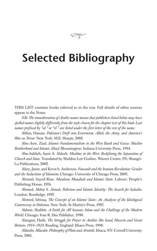 Selected Bibliography



THIS LIST contains books referred to in the text. Full details of other sources
appear in the Notes.
      NB: The transliteration of Arabic names means that publishers listed below may have
spelled names slightly differently from the style chosen for the chapter text of this book. Last
names preﬁxed by “al-” or “el-” are listed under the ﬁrst letter of the rest of the name.
      Abbas, Hassan. Pakistan’s Drift into Extremism: Allah, the Army, and America’s
War on Terror. New York: M.E. Sharpe, 2005.
      Abu-Amr, Ziad. Islamic Fundamentalism in the West Bank and Gaza: Muslim
Brotherhood and Islamic Jihad. Bloomington: Indiana University Press, 1994.
      Abu-Sahlieh, Sami A. Aldeeb. Muslims in the West: Redeﬁning the Separation of
Church and State. Translated by Sheldon Lee Gosline. Warren Center, PA: Shangri-
La Publications, 2002.
      Afary, Janet, and Kevin b. Anderson. Foucault and the Iranian Revolution: Gender
and the Seductions of Islamism. Chicago: University of Chicago Press, 2005.
      Ahmad, Sayed Riaz. Maulana Maududi and Islamic State. Lahore: People’s
Publishing House, 1976.
      Ahmed, Akbar S. Jinnah, Pakistan and Islamic Identity: The Search for Saladin.
London: Routledge, 1997.
      Ahmed, Ishtiaq. The Concept of an Islamic State: An Analysis of the Ideological
Controversy in Pakistan. New York: St-Martin’s Press, 1987.
      Akhtar, Shabbir. A Faith for All Seasons: Islam and the Challenge of the Modern
World. Chicago: Ivan R. Dee Publisher, 1990.
      Alangari, Haifa. The Struggle for Power in Arabia: Ibn Saud, Hussein and Great
Britain, 1914–1924. Reading, England: Ithaca Press, 1998.
      Alfarabi, Alfarabi: Philosophy of Plato and Aristotle. Ithaca, NY: Cornell University
Press, 2001.
 