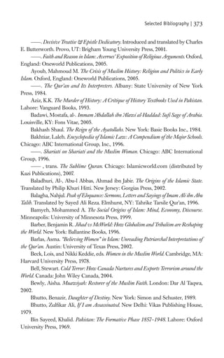 Selected Bibliography |   373

          . Decisive Treatise & Epistle Dedicatory. Introduced and translated by Charles
E. Butterworth. Provo, UT: Brigham Young University Press, 2001.
          . Faith and Reason in Islam: Averroes’ Exposition of Religious Arguments. Oxford,
England: Oneworld Publications, 2005.
     Ayoub, Mahmoud M. The Crisis of Muslim History: Religion and Politics in Early
Islam. Oxford, England: Oneworld Publications, 2005.
           . The Qur’an and Its Interpreters. Albany: State University of New York
Press, 1984.
     Aziz, K.K. The Murder of History: A Critique of History Textbooks Used in Pakistan.
Lahore: Vanguard Books, 1993.
     Badawi, Mostafa, al-. Immam ‘ bdallah ibn ‘ lawi al-Haddad: Suﬁ Sage of Arabia.
                                     A              A
Louisville, KY: Fons Vitae, 2005.
     Bakhash Shaul. The Reign of the Ayatollahs. New York: Basic Books Inc., 1984.
     Bakhtiar, Laleh. Encyclopedia of Islamic Law: A Compendium of the Major Schools.
Chicago: ABC International Group, Inc., 1996.
          . Shariati on Shariati and the Muslim Woman. Chicago: ABC International
Group, 1996.
            , trans. The Sublime Quran. Chicago: Islamicworld.com (distributed by
Kazi Publications), 2007.
     Baladhuri, Al-, Abu-l Abbas, Ahmad ibn Jabir. The Origins of the Islamic State.
Translated by Philip Khuri Hitti. New Jersey: Gorgias Press, 2002.
     Balagha, Nahjul. Peak of Eloquance: Sermons, Letters and Sayings of Imam Ali ibn Abu
Talib. Translated by Sayed Ali Reza. Elmhurst, NY: Tahrike Tarsile Qur’an, 1996.
     Bamyeh, Mohammed A. The Social Origins of Islam: Mind, Economy, Discourse.
Minneapolis: University of Minnesota Press, 1999.
     Barber, Benjamin R. Jihad vs McWorld: How Globalism and Tribalism are Reshaping
the World. New York: Ballantine Books, 1996.
     Barlas, Asma. “Believing Women” in Islam: Unreading Patriarchal Interpretations of
the Qur’an. Austin: University of Texas Press, 2002.
     Beck, Lois, and Nikki Keddie, eds. Women in the Muslim World. Cambridge, MA:
Harvard University Press, 1978.
     Bell, Stewart. Cold Terror: How Canada Nurtures and Exports Terrorism around the
World. Canada: John Wiley Canada, 2004.
     Bewly, Aisha. Muawiyah: Restorer of the Muslim Faith. London: Dar Al Taqwa,
2002.
     Bhutto, Benazir, Daughter of Destiny. New York: Simon and Schuster, 1989.
     Bhutto, Zulﬁkar Ali, If I am Assassinated. New Delhi: Vikas Publishing House,
1979.
     Bin Sayeed, Khalid. Pakistan: The Formative Phase 1857–1948. Lahore: Oxford
University Press, 1969.
 