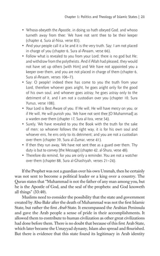 Chapter 1: Politics and Theology of Islamic States |   21

    • Whoso obeyeth the Apostle, in doing so hath obeyed God, and whoso
      turneth away from thee: We have not sent thee to be their keeper
      (chapter 4, Sura al-Nisa, verse 83).
    • And your people call it a lie and it is the very truth. Say: I am not placed
      in charge of you (chapter 6, Sura al-Anaam, verse 66).
    • Follow what is revealed to you from your Lord; there is no god but He;
      and withdraw from the polytheists. And if Allah had pleased, they would
      not have set up others [with Him] and We have not appointed you a
      keeper over them, and you are not placed in charge of them (chapter 6,
      Sura al-Anaam, verses 106–7).
    • Say: O people! indeed there has come to you the truth from your
      Lord, therefore whoever goes aright, he goes aright only for the good
      of his own soul, and whoever goes astray, he goes astray only to the
      detriment of it, and I am not a custodian over you (chapter 10, Sura
      Yunus, verse 108).
    • Your Lord is Best Aware of you. If He will, He will have mercy on you, or
      if He will, He will punish you. We have not sent thee [O Muhammad] as
      a warden over them (chapter 17, Sura al-Isra, verse 54).
    • Surely, We have revealed to you the Book with the truth for the sake
      of men; so whoever follows the right way, it is for his own soul and
      whoever errs, he errs only to its detriment; and you are not a custodian
      over them (chapter 39, Sura al-Zumar, verse 41).
    • If then they run away, We have not sent thee as a guard over them. Thy
      duty is but to convey [the Message] (chapter 42, al-Shura, verse 48).
    • Therefore do remind, for you are only a reminder. You are not a watcher
      over them (chapter 88, Sura al-Ghashiyah, verses 21–24).

     If the Prophet was not a guardian over his own Ummah, then he certainly
was not sent to become a political leader or a king over a country. The
Quran states that “Muhammad is not the father of any man among you, but
he is the Apostle of God, and the seal of the prophets: and God knoweth
all things” (33:40).
     Muslims need to consider the possibility that the state and government
created by Abu-Bakr after the death of Muhammad was not the ﬁrst Islamic
State, but rather the ﬁrst Arab State. It encompassed the Arabian Peninsula
and gave the Arab people a sense of pride in their accomplishments. It
allowed them to contribute to human civilization as other great civilizations
had done before them. There is no doubt that because of this ﬁrst Arab State,
which later became the Umayyad dynasty, Islam also spread and ﬂourished.
But there is evidence that this state found its legitimacy in Arab identity
 