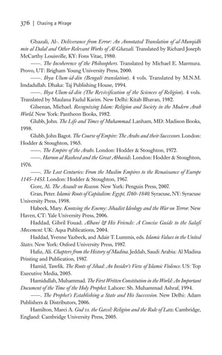 376   | Chasing a Mirage


     Ghazali, Al-. Deliverance from Error: An Annotated Translation of al-Munqidh
min al Dalal and Other Relevant Works of Al-Ghazali. Translated by Richard Joseph
McCarthy Louisville, KY: Fons Vitae, 1980.
          . The Incoherence of the Philosophers. Translated by Michael E. Marmura.
Provo, UT: Brigham Young University Press, 2000.
          . Ihya Ulum-id-din (Bengali translation). 4 vols. Translated by M.N.M.
Imdadullah. Dhaka: Taj Publishing House, 1994.
          . Ihya Ulum-id-din (The Reviviﬁcation of the Sciences of Religion). 4 vols.
Translated by Maulana Fazlul Karim. New Delhi: Kitab Bhavan, 1982.
     Gilsenan, Michael. Recognizing Islam: Religion and Society in the Modern Arab
World. New York: Pantheon Books, 1982.
     Glubb, John. The Life and Times of Muhammad. Lanham, MD: Madison Books,
1998.
     Glubb, John Bagot. The Course of Empire: The Arabs and their Successors. London:
Hodder & Stoughton, 1965.
          . The Empire of the Arabs. London: Hodder & Stoughton, 1972.
          . Haroon al Rasheed and the Great Abbasids. London: Hodder & Stoughton,
1976.
          . The Lost Centuries: From the Muslim Empires to the Renaissance of Europe
1145–1453. London: Hodder & Stoughton, 1967.
     Gore, Al. The Assault on Reason. New York: Penguin Press, 2007.
     Gran, Peter. Islamic Roots of Capitalism: Egypt, 1760–1840. Syracuse, NY: Syracuse
University Press, 1998.
     Habeck, Mary. Knowing the Enemy: Jihadist Ideology and the War on Terror. New
Haven, CT: Yale University Press, 2006.
     Haddad, Gibril Fouad. Albani & His Friends: A Concise Guide to the Salaﬁ
Movement. UK: Aqsa Publications, 2004.
     Haddad, Yvenne Yazbeck, and Adair T. Lummis, eds. Islamic Values in the United
States. New York: Oxford University Press, 1987.
     Haﬁz, Ali. Chapters from the History of Madina. Jeddah, Saudi Arabia: Al Madina
Printing and Publication, 1987.
     Hamid, Tawﬁk. The Roots of Jihad: An Insider’s View of Islamic Violence. US: Top
Executive Media, 2005.
     Hamidullah, Muhammad. The First Written Constitution in the World: An Important
Document of the Time of the Holy Prophet. Lahore: Sh. Muhammad Ashraf, 1994.
          . The Prophet’s Establishing a State and His Succession. New Delhi: Adam
Publishers & Distributors, 2006.
     Hamilton, Marci A. God vs. the Gavel: Religion and the Rule of Law. Cambridge,
England: Cambridge University Press, 2005.
 