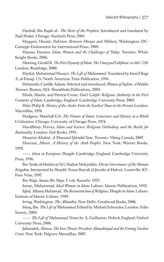 Selected Bibliography |   377

     Hanbali, Ibn Rajab al-. The Heirs of the Prophets. Introduced and translated by
Zaid Shakir. Chicago: Starlatch Press, 2001.
     Haqqani, Husain. Pakistan: Between Mosque and Military. Washington, DC:
Carnegie Endowment for International Peace, 2005.
     Hassan, Farzana. Islam, Women and the Challenges of Today. Toronto: White
Knight Books, 2006.
     Hawting, Gerald R. The First Dynasty of Islam: The Umayyad Caliphate AD 661–750.
London: Routledge, 2000.
     Haykal, Muhammad Husayn. The Life of Muhammad. Translated by Isma’il Ragi
A. al-Faruqi. US: North American Trust Publication, 1976.
     Helminski, Camille Adams. Selected and introduced. Women of Suﬁsm: A Hidden
Treasure. Boston, MA: Shambhala Publications, 2003.
     Hinds, Martin, and Patricia Crone. God’s Caliph: Religious Authority in the First
Centuries of Islam. Cambridge, England: Cambridge University Press, 2003.
     Hitti, Philip K. History of the Arabs: From the Earliest Times to the Present. London:
Macmillan, 1970.
     Hodgson, Marshall G.S. The Venture of Islam: Conscience and History in a World
Civilization. Chicago: University of Chicago Press, 1974.
     Hoodbhoy, Pervez. Islam and Science: Religious Orthodoxy and the Battle for
Rationality. London: Zed Books, 1991.
     Hosseini, Khaled. A Thousand Splendid Suns. Toronto: Viking Canada, 2007.
     Hourani, Albert. A History of the Arab Peoples. New York: Warner Books,
1992.
          . Islam in European Thought. Cambridge, England: Cambridge University
Press, 1996.
     Ibn ’Arabi al-Hatimi at-Ta’i, Hadrat Muhyiddin. Divine Governance of the Human
Kingdom. Interpreted by Shaykh Tosun Bayrak al-Jerrahi al-Halveti. Louisville, KY:
Fons Vitae, 1997.
     Ibn Maja. Sunan Ibn Maja. 2 vols. Karachi: 1975.
     Imran, Muhammad. Ideal Woman in Islam. Lahore: Islamic Publications, 1993.
     Iqbal, Allama Muhamad. The Reconstruction of Religious Thought in Islam. Lahore:
Institute of Islamic Culture, 1989.
     Irving, Washington. The Alhambra. New Delhi: Goodword Books, 2006.
     Ishaq, Ibn. The Life of Muhammad. Edited by Michael Edwardes. London: Folio
Society, 2003.
          . The Life of Muhammad. Notes by A. Guillaume. Oxford, England: Oxford
University Press, 2006.
     Jafarzadeh, Alireza. The Iran Threat: President Ahmadinejad and the Coming Nuclear
Crisis. New York: Palgrave Macmillan, 2007.
 