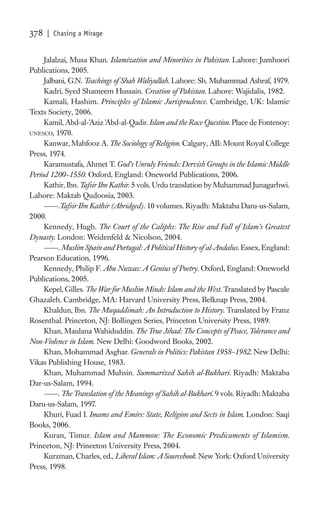 378   | Chasing a Mirage


     Jalalzai, Musa Khan. Islamization and Minorities in Pakistan. Lahore: Jumhoori
Publications, 2005.
     Jalbani, G.N. Teachings of Shah Waliyullah. Lahore: Sh. Muhammad Ashraf, 1979.
     Kadri, Syed Shameem Hussain. Creation of Pakistan. Lahore: Wajidalis, 1982.
     Kamali, Hashim. Principles of Islamic Jurisprudence. Cambridge, UK: Islamic
Texts Society, 2006.
     Kamil, Abd-al-’Aziz ’Abd-al-Qadir. Islam and the Race Question. Place de Fontenoy:
UNESCO, 1970.
     Kanwar, Mahfooz A. The Sociology of Religion. Calgary, AB: Mount Royal College
Press, 1974.
     Karamustafa, Ahmet T. God’s Unruly Friends: Dervish Groups in the Islamic Middle
Period 1200–1550. Oxford, England: Oneworld Publications, 2006.
     Kathir, Ibn. Tafsir Ibn Kathir. 5 vols. Urdu translation by Muhammad Junagarhwi.
Lahore: Maktab Qudoosia, 2003.
          .Tafsir Ibn Kathir (Abridged). 10 volumes. Riyadh: Maktaba Daru-us-Salam,
2000.
     Kennedy, Hugh. The Court of the Caliphs: The Rise and Fall of Islam’s Greatest
Dynasty. London: Weidenfeld & Nicolson, 2004.
          . Muslim Spain and Portugal: A Political History of al-Andalus. Essex, England:
Pearson Education, 1996.
     Kennedy, Philip F. Abu Nuwas: A Genius of Poetry. Oxford, England: Oneworld
Publications, 2005.
     Kepel, Gilles. The War for Muslim Minds: Islam and the West. Translated by Pascale
Ghazaleh. Cambridge, MA: Harvard University Press, Belknap Press, 2004.
     Khaldun, Ibn. The Muqaddimah: An Introduction to History. Translated by Franz
Rosenthal. Princeton, NJ: Bollingen Series, Princeton University Press, 1989.
     Khan, Maulana Wahiduddin. The True Jihad: The Concepts of Peace, Tolerance and
Non-Violence in Islam. New Delhi: Goodword Books, 2002.
     Khan, Mohammad Asghar. Generals in Politics: Pakistan 1958–1982. New Delhi:
Vikas Publishing House, 1983.
     Khan, Muhammad Muhsin. Summarized Sahih al-Bukhari. Riyadh: Maktaba
Dar-us-Salam, 1994.
          . The Translation of the Meanings of Sahih al-Bukhari. 9 vols. Riyadh: Maktaba
Daru-us-Salam, 1997.
     Khuri, Fuad I. Imams and Emirs: State, Religion and Sects in Islam. London: Saqi
Books, 2006.
     Kuran, Timur. Islam and Mammon: The Economic Predicaments of Islamism.
Princeton, NJ: Princeton University Press, 2004.
     Kurzman, Charles, ed., Liberal Islam: A Sourcebook. New York: Oxford University
Press, 1998.
 
