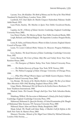Selected Bibliography |   379

     Lacoste, Yves. Ibn Khaldun: The Birth of History and the Past of the Third World.
Translated by David Macey. London: Verso, 1984.
     Lambrick, H.T. Sind: Before the Muslim Conquest. Hyderabad, Pakistan: Sindhi
Adabi Board, 1973.
     Lane-Poole, Stanley. The Muslims in Spain. New Delhi: Goodword Books,
2006.
     Lapidus, Ira M. A History of Islamic Societies. Cambridge, England: Cambridge
University Press, 2002.
     Lea, Henry Charles. The Moriscos of Spain. New Delhi: Goodword Books, 2001.
     Leigh, Richard, and Michael Baigent. The Inquisition. London: Penguin Books,
2000.
     Lemu, B. Aisha, and Fatima Heeren. Women in Islam. Leicester, England: Islamic
Council of Europe, 1978.
     Lenin, V.I. Lenin’s Collected Works. Volume 31, Moscow: Progress Publishers,
1965.
     Levy, Reuben. The Social Structure of Islam. Cambridge: Cambridge University
Press, 1957.
     Lewis, Bernard. The Crisis of Islam: Holy War and Unholy Terror. New York:
Random House, 2004.
          . The Emergence of Modern Turkey. New York: Oxford University Press,
2001.
          . The Muslim Discovery of Europe. New York: W.W. Norton, 1982.
          . The Political Language of Islam. Chicago: University of Chicago Press,
1988.
          . What Went Wrong? Western Impact and Middle Eastern Response. Oxford,
England: Oxford University Press, 2002.
     Lia, Brynjar. The Society of the Muslim Brothers in Egypt: The Rise of an Islamic
Mass Movement 1928–1942. Reading, England: Ithaca Press, 1998.
     Lings, Martin. Muhammad: His Life Based on the Earliest Sources. Rochester, VT:
Inner Traditions International, 1983.
     Maalouf, Amin. The Crusades Through Arab Eyes. New York: Schocken Books,
1984.
     Madelung, Wilfred. The Succession to Muhammad: A Study of the Early Caliphate.
Cambridge, England: Cambridge University Press, 1997.
     Mahmoud, Mohamed A. Quest for Divinity: A Critical Examination of the Thought
of Muhammad Taha. Syracuse, NY: Syracuse University Press, 2007.
     Mahmud, Hasan. Islam and Sharia. Dhaka, Bangladesh, 2007.
     Manji, Irshad. The Trouble with Islam Today: A Muslim’s Call for Reform in Her
Faith. New York: St. Martin’s Press, 2003.
     Manucci, Niccolao. Memoirs of the Mogul Court. Edited by Michael Edwardes.
London: Folio Society, __.
 