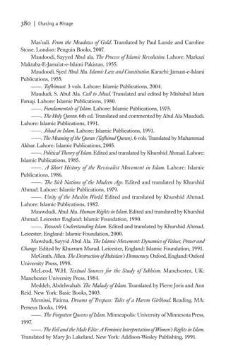 380   | Chasing a Mirage


     Mas’udi. From the Meadows of Gold. Translated by Paul Lunde and Caroline
Stone. London: Penguin Books, 2007.
     Maudoodi, Sayyed Abul ala. The Process of Islamic Revolution. Lahore: Markazi
Maktaba-E-Jama’at-e-Islami Pakistan, 1955.
     Maudoodi, Syed Abul Ala. Islamic Law and Constitution. Karachi: Jamaat-e-Islami
Publications, 1955.
         . Tafhimaat. 3 vols. Lahore: Islamic Publications, 2004.
     Maududi, S. Abul Ala. Call to Jihad. Translated and edited by Misbahul Islam
Faruqi. Lahore: Islamic Publications, 1980.
         . Fundamentals of Islam. Lahore: Islamic Publications, 1975.
         . The Holy Quran. 6th ed. Translated and commented by Abul Ala Maududi.
Lahore: Islamic Publications, 1991.
         . Jihad in Islam. Lahore: Islamic Publications, 1991.
         . The Meaning of the Quran (Tafhimul Quran). 6 vols. Translated by Muhammad
Akbar. Lahore: Islamic Publications, 2005.
         . Political Theory of Islam. Edited and translated by Khurshid Ahmad. Lahore:
Islamic Publications, 1985.
          . A Short History of the Revivalist Movement in Islam. Lahore: Islamic
Publications, 1986.
         . The Sick Nations of the Modern Age. Edited and translated by Khurshid
Ahmad. Lahore: Islamic Publications, 1979.
         . Unity of the Muslim World. Edited and translated by Khurshid Ahmad.
Lahore: Islamic Publications, 1982.
     Mauwdudi, Abul Ala. Human Rights in Islam. Edited and translated by Khurshid
Ahmad. Leicester England: Islamic Foundation, 1990.
         . Towards Understanding Islam. Edited and translated by Khurshid Ahmad.
Leicester, England: Islamic Foundation, 2000.
     Mawdudi, Sayyid Abul Ala. The Islamic Movement: Dynamics of Values, Power and
Change. Edited by Khurram Murad. Leicester, England: Islamic Foundation, 1991.
     McGrath, Allen. The Destruction of Pakistan’s Democracy. Oxford, England: Oxford
University Press, 1998.
     McLeod, W.H. Textual Sources for the Study of Sikhism. Manchester, UK:
Manchester University Press, 1984.
     Meddeb, Abdelwahab. The Malady of Islam. Translated by Pierre Joris and Ann
Reid. New York: Basic Books, 2003.
     Mernissi, Fatima. Dreams of Trespass: Tales of a Harem Girlhood. Reading, MA:
Perseus Books, 1994.
         . The Forgotten Queens of Islam. Minneapolis: University of Minnesota Press,
1997.
         . The Veil and the Male Elite: A Feminist Interpretation of Women’s Rights in Islam.
Translated by Mary Jo Lakeland. New York: Addison-Wesley Publishing, 1991.
 