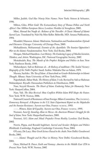 Selected Bibliography |   381

     Miller, Judith. God Has Ninety-Nine Names. New York: Simon & Schuster,
1996.
     Milton, Giles. White Gold: The Extraordinary Story of Thomas Pellow and North
Africa’s One Million European Slaves. London: Hodder & Stoughton, 2005.
     Misri, Ahmad ibn Naqib al-. Reliance of the Traveller: A Classic Manual of Islamic
Sacred Law. Translated by Nuh Ha Mim Keller. Beltsville, MD: Amana Publications,
1994.
     Moaddel, Mansoor. Islamic Modernism, Nationalism and Fundamentalism: Episode
and Discourse. Chicago: University of Chicago Press, 2005.
     Mohaddessin, Mohammad. Enemies of the Ayatollahs: The Iranian Opposition’s
War on the Islamic Fundamentalism. New York: Zed Books, 2004.
     Morgan, Michael Hamilton. Lost History: The Enduring Legacy of Muslim Scientists,
Thinkers, and Artists. Washington, DC: National Geographic Society, 2007.
     Mottahedeh, Roy. The Mantle of the Prophet: Religion and Politics in Iran. New
York: Pantheon Books, 1985.
     Mubarakpuri, Saﬁ-ur-Rahman al-. Ar-Raheeq al-makhtum (The Sealed Nectar):
Biography of the Noble Prophet. Saudi Arabia: Maktaba Dar-us-Salam, 1979.
     Murata, Sachiko. The Tao of Islam: A Sourcebook on Gender Relationships in Islamic
Thought. Albany: State University of New York Press, 1992.
     Najeebabadi, Akbar Shah. The History of Islam. 3 vols. Revised by Saﬁ-ur-Rahman
Mubarakpuri. Riyadh: Darussalam Publishers & Distributors, 2000.
     Nasr, Seyyid Hossein. The Heart of Islam: Enduring Values for Humanity. New
York: HarperCollins, 2004.
     Nasr, Vali. The Shia Revival: How Conﬂicts Within Islam Will Shape the Future.
New York: W.W. Norton, 2006.
     National Council of Resistance of Iran Foreign Affairs Committee, The (NCRIFAC).
Democracy Betrayed: A Response to the U.S. State Department Report on the Mojahedin
and the Iranian Resistance. Auvers-sur-Oise, France: NCRIFAC, 1993.
           . Women, Islam & Equality. Auvers-sur-Oise, France: NCRIFAC, 1995.
     Nomani, Asra Q. Standing Alone in Mecca: An American Woman’s Struggle for the
Soul of Islam. New York: HarperSanFrancisco, 2005.
     Noorani, A.G. Islam and Jihad: Prejudice Versus Reality. London: Zed Books,
2002.
     Norris, Pippa, and Ronald Inglehart. Sacred and Secular: Religion and Politics
Worldwide. Cambridge, England: Cambridge University Press, 2004.
     O’Leary, De Lacy. How Greek Science Passed to the Arabs. New Delhi: Goodword
Books, 2001.
           . Islamic Thought and Its Place in History. New Delhi: Goodword Books,
2001.
     Oren, Michael B. Power, Faith and Fantasy: America in the Middle East 1776 to
Present. New York: W.W. Norton, 2007.
 