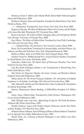 Selected Bibliography |   383

      Robinson, Chase F. Makers of the Muslim World: Abd al-Malik. Oxford, England:
Oneworld Publications, 2005.
      Rodinson, Maxime. Islam and Capitalism. Translated by Brian Pearce. New York:
Pantheon Books, 1973.
           . Muhammad. Translated by Anne Carter. New York: New Press, 2002.
      Rogerson, Barnaby. The Heirs of Muhammad: Islam’s First Century and the Origins
of the Sunni-Shia Split. Woodstock, NY: Overlook Press, 2007.
      Rosen, Lawrence. The Culture of Islam: Changing Aspects of Contemporary Muslim
Life. Chicago: University of Chicago Press, 2002.
      Roy, Olivier. The Failure of Political Islam. Translated by Carol Volk. Cambridge,
MA: Harvard University Press, 1996.
           . Globalised Islam: The Search for a New Ummah. London: Hurst, 2004.
      Rumi. The Essential Rumi. Translated by Coleman Barks, with John Moyne, A.J.
Arberry, and Reynold Nicholson. New York: HarperSanFrancisco, 2004.
      Ruthven, Malise. Islam in the World. New York: Penguin Books, 1984.
      Saadawi, Nawal el-. Walking through Fire: A Life of Nawal el Saadawi. Translated
by Sherif Hetata. New York: Zed Books, 2002.
      Sachedina, Abdul-Aziz. The Islamic Roots of Democratic Pluralism. New York:
Oxford University Press, 2001.
      Sa’d, Ibn. Kitab al-Tabaqat al-Kabir. 2 vols. Translated by S. Moinul Haq. New
Delhi: Kitab Bhavan, 1944.
      Saﬁ, Omid, ed. Progressive Muslims: On Justice, Gender, and Pluralism. Oxford,
England: Oneworld Publications, 2003.
      Safran, Janina M. The Second Umayyad Caliphate: The Articulation of Caliphal.
Legitimacy in Al-Andalus. Cambridge, MA: Harvard University Press, 2000.
      Sakr, Ahmad H. Muslims and Non-Muslims Face to Face. Lombard, IL: Foundation
for Islamic Knowledge, 1991.
      Saleem, Muhammad. Islamic Banking: A $300 Billion Deception. US: Xlibris,
2005.
      Samir, Amin. Political Islam. Translated by Gabi Christov. Washington, DC:
Covert Action Publications, 2001.
      Sells, Michael, trans. and intro. Approaching the Qur’an: The Early Revelations.
Ashland, OR: White Cloud Press, 1999.
      Shadid, Anthony. Legacy of the Prophet: Despots, Democrats, and the New Politics
of Islam. Boulder, CO: Westview Press, 2001.
      Shaheed, Hasan al-Banna. Selected Writings of Hasan al-Banna Shaheed. Translated
by S.A. Qureshi. New Delhi: Millat Book Centre, 1999.
      Sharif, M.M., ed. A History of Muslim Philosophy. 2 vols. Delhi: Low Price
Publications, 2004.
 
