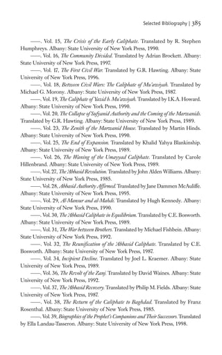 Selected Bibliography |   385

         . Vol. 15, The Crisis of the Early Caliphate. Translated by R. Stephen
Humphreys. Albany: State University of New York Press, 1990.
         . Vol. 16, The Community Divided. Translated by Adrian Brockett. Albany:
State University of New York Press, 1997.
         . Vol. 17, The First Civil War. Translated by G.R. Hawting. Albany: State
University of New York Press, 1996.
         . Vol. 18, Between Civil Wars: The Caliphate of Mu’awiyah. Translated by
Michael G. Morony. Albany: State University of New York Press, 1987.
         . Vol. 19, The Caliphate of Yazid b. Mu’awiyah. Translated by I.K.A. Howard.
Albany: State University of New York Press, 1990.
         . Vol. 20, The Collapse of Sufyanid Authority and the Coming of the Marwanids.
Translated by G.R. Hawting. Albany: State University of New York Press, 1989.
         . Vol. 23, The Zenith of the Marwanid House. Translated by Martin Hinds.
Albany: State University of New York Press, 1990.
         . Vol. 25, The End of Expansion. Translated by Khalid Yahya Blankinship.
Albany: State University of New York Press, 1989.
         . Vol. 26, The Waning of the Umayyad Caliphate. Translated by Carole
Hillenbrand. Albany: State University of New York Press, 1989.
         . Vol. 27, The Abbasid Revolution. Translated by John Alden Williams. Albany:
                        ‘
State University of New York Press, 1985.
         . Vol. 28, Abbasid Authority Afﬁrmed. Translated by Jane Dammen McAuliffe.
Albany: State University of New York Press, 1995.
         . Vol. 29, Al-Mansur and al-Mahdi. Translated by Hugh Kennedy. Albany:
State University of New York Press, 1990.
         . Vol. 30, The Abbasid Caliphate in Equilibrium. Translated by C.E. Bosworth.
                         ‘
Albany: State University of New York Press, 1989.
         . Vol. 31, The War between Brothers. Translated by Michael Fishbein. Albany:
State University of New York Press, 1992.
         . Vol. 32, The Reuniﬁcation of the ‘ bbasid Caliphate. Translated by C.E.
                                                  A
Bosworth. Albany: State University of New York Press, 1987.
         . Vol. 34, Incipient Decline. Translated by Joel L. Kraemer. Albany: State
University of New York Press, 1989.
         . Vol. 36, The Revolt of the Zanj. Translated by David Waines. Albany: State
University of New York Press, 1992.
         . Vol. 37, The Abbasid Recovery. Translated by Philip M. Fields. Albany: State
                         ‘
University of New York Press, 1987.
         . Vol. 38, The Return of the Caliphate to Baghdad. Translated by Franz
Rosenthal. Albany: State University of New York Press, 1985.
         . Vol. 39, Biographies of the Prophet’s Companions and Their Successors. Translated
by Ella Landau-Tasseron. Albany: State University of New York Press, 1998.
 