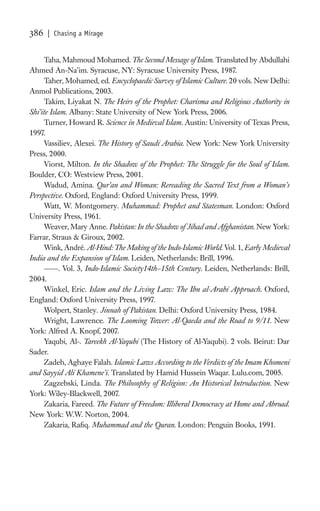 386   | Chasing a Mirage


      Taha, Mahmoud Mohamed. The Second Message of Islam. Translated by Abdullahi
Ahmed An-Na’im. Syracuse, NY: Syracuse University Press, 1987.
      Taher, Mohamed, ed. Encyclopaedic Survey of Islamic Culture. 20 vols. New Delhi:
Anmol Publications, 2003.
      Takim, Liyakat N. The Heirs of the Prophet: Charisma and Religious Authority in
Shi’ite Islam. Albany: State University of New York Press, 2006.
      Turner, Howard R. Science in Medieval Islam. Austin: University of Texas Press,
1997.
      Vassiliev, Alexei. The History of Saudi Arabia. New York: New York University
Press, 2000.
      Viorst, Milton. In the Shadow of the Prophet: The Struggle for the Soul of Islam.
Boulder, CO: Westview Press, 2001.
      Wadud, Amina. Qur’an and Woman: Rereading the Sacred Text from a Woman’s
Perspective. Oxford, England: Oxford University Press, 1999.
      Watt, W. Montgomery. Muhammad: Prophet and Statesman. London: Oxford
University Press, 1961.
      Weaver, Mary Anne. Pakistan: In the Shadow of Jihad and Afghanistan. New York:
Farrar, Straus & Giroux, 2002.
      Wink, André. Al-Hind: The Making of the Indo-Islamic World. Vol. 1, Early Medieval
India and the Expansion of Islam. Leiden, Netherlands: Brill, 1996.
            . Vol. 3, Indo-Islamic Society14th–15th Century. Leiden, Netherlands: Brill,
2004.
      Winkel, Eric. Islam and the Living Law: The Ibn al-Arabi Approach. Oxford,
England: Oxford University Press, 1997.
      Wolpert, Stanley. Jinnah of Pakistan. Delhi: Oxford University Press, 1984.
      Wright, Lawrence. The Looming Tower: Al-Qaeda and the Road to 9/11. New
York: Alfred A. Knopf, 2007.
      Yaqubi, Al-. Tareekh Al-Yaqubi (The History of Al-Yaqubi). 2 vols. Beirut: Dar
Sader.
      Zadeh, Aghaye Falah. Islamic Laws According to the Verdicts of the Imam Khomeni
and Sayyid Ali Khamene’i. Translated by Hamid Hussein Waqar. Lulu.com, 2005.
      Zagzebski, Linda. The Philosophy of Religion: An Historical Introduction. New
York: Wiley-Blackwell, 2007.
      Zakaria, Fareed. The Future of Freedom: Illiberal Democracy at Home and Abroad.
New York: W.W. Norton, 2004.
      Zakaria, Raﬁq. Muhammad and the Quran. London: Penguin Books, 1991.
 