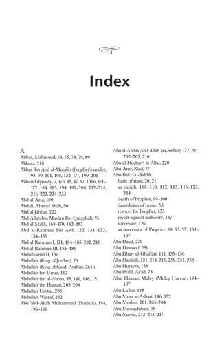 Index



A                                                 Abu al-Abbas Abd Allah (as-Saffah), 172, 201,
Abbas, Mahmoud, 74, 75, 78, 79, 80                     202–203, 210
Abbasa, 218                                       Abu al-Hudhayl al-Allaf, 220
Abbas ibn Abd al-Mutalib (Prophet’s uncle),       Abu-Amr, Ziad, 77
     98–99, 101, 108, 132, 171, 199, 201          Abu-Bakr Al-Siddik
Abbasid dynasty, 7, 17n, 45, 47, 67, 101n, 171–     basis of state, 20, 21
     172, 184, 185, 194, 199–208, 212–214,          as caliph, 108–110, 112, 113, 116–123,
     216, 222, 224–233                                 234
Abd al-Aziz, 180                                    death of Prophet, 99–100
Abdali, Ahmad Shah, 50                              demolition of home, 53
Abd al-Jabbar, 222                                  respect for Prophet, 133
Abd Allah bin Muslim Ibn Qutaybah, 95               revolt against authority, 147
Abd al-Malik, 168–170, 182–183                      successor, 126
Abd al-Rahman bin Awf, 122, 131–132,                as successor of Prophet, 88, 95, 97, 101–
     134–135                                           107
Abd al-Rahman I, 171, 184–185, 202, 210           Abu Daud, 270
Abd al-Rahman III, 185–186                        Abu Dawood, 250
Abdulhamid II, 13n                                Abu Dharr al-Ghaffari, 111, 135–136
Abdullah (King of Jordan), 78                     Abu Hanifah, 121, 214, 215, 250, 251, 288
Abdullah (King of Saudi Arabia), 261n             Abu Hurayra, 158
Abdullah bin Umar, 162                            AbuKhalil, As’ad, 75
Abdullah ibn al-Abbas, 95, 140, 146, 151          Abul Hassan, Muley (Muley Hacen), 194–
Abdullah ibn Hassan, 205, 208                          197
Abdullah Ushtar, 208                              Abu Lu’lua, 128
Abdullah Wassaf, 232                              Abu Musa al-Ashari, 146, 152
Abu ’abd-Allah Muhammad (Boabdil), 194,           Abu Muslim, 201, 203–204
     196–198                                      Abu Muwayhibah, 95
                                                  Abu Nuwas, 212–213, 217
 