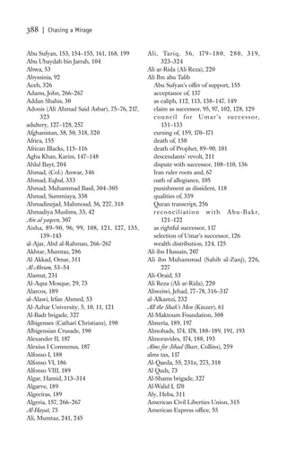 388   | Chasing a Mirage


Abu Sufyan, 153, 154–155, 161, 168, 199      Ali, Tariq, 56, 179–18 0, 2 8 0, 319,
Abu Ubaydah bin Jarrah, 104                        323–324
Abwa, 53                                     Ali ar-Rida (Ali Reza), 220
Abyssinia, 92                                Ali Ibn abu Talib
Aceh, 326                                       Abu Sufyan’s offer of support, 155
Adams, John, 266–267                            acceptance of, 137
Addan Shahis, 30                                as caliph, 112, 113, 138–147, 149
Adonis (Ali Ahmad Said Asbar), 75–76, 217,      claim as successor, 95, 97, 102, 128, 129
      323                                       council for Umar’s successor,
adultery, 127–128, 257                             131–133
Afghanistan, 38, 50, 318, 320                   cursing of, 159, 170–171
Africa, 155                                     death of, 150
African Blacks, 115–116                         death of Prophet, 89–90, 101
Agha Khan, Karim, 147–148                       descendants’ revolt, 211
Ahlul Bayt, 204                                 dispute with successor, 108–110, 136
Ahmad, (Col.) Anwar, 346                        Iran ruler roots and, 67
Ahmad, Eqbal, 333                               oath of allegiance, 105
Ahmad, Muhammad Basil, 304–305                  punishment as dissident, 118
Ahmad, Summiaya, 338                            qualities of, 339
Ahmadinejad, Mahmoud, 56, 227, 318              Quran transcript, 256
Ahmadiya Muslims, 33, 42                        reconciliation with Abu-Bakr,
Ain al yaqeen, 307                                 121–122
Aisha, 89–90, 96, 99, 108, 121, 127, 135,       as rightful successor, 117
      139–143                                   selection of Umar’s successor, 126
al-Ajar, Abd al-Rahman, 266–267                 wealth distribution, 124, 125
Akhtar, Mumtaz, 286                          Ali ibn Hussain, 207
Al Akkad, Omar, 311                          Ali ibn Muhammad (Sahib al-Zanj), 226,
Al-Ahram, 53–54                                    227
Alamut, 231                                  Ali-Oraid, 53
Al-Aqsa Mosque, 29, 73                       Ali Reza (Ali ar-Rida), 220
Alarcos, 189                                 Aliweiwi, Jehad, 77–78, 316–317
al-Alawi, Irfan Ahmed, 53                    al-Alkamzi, 232
Al-Azhar University, 5, 10, 11, 121          All the Shah’s Men (Kinzer), 61
Al-Badr brigade, 327                         Al-Maktoum Foundation, 308
Albigenses (Cathari Christians), 190         Almería, 189, 197
Albigensian Crusade, 190                     Almohads, 174, 178, 188–189, 191, 193
Alexander II, 187                            Almoravides, 174, 188, 193
Alexius I Comnenus, 187                      Alms for Jihad (Burr, Collins), 259
Alfonso I, 188                               alms tax, 117
Alfonso VI, 186                              Al-Qaeda, 55, 231n, 273, 318
Alfonso VIII, 189                            Al Quds, 73
Algar, Hamid, 313–314                        Al-Shams brigade, 327
Algarve, 189                                 Al-Walid I, 170
Algeciras, 189                               Aly, Heba, 311
Algeria, 157, 266–267                        American Civil Liberties Union, 315
Al-Hayat, 75                                 American Express ofﬁce, 55
Ali, Mumtaz, 241, 245
 