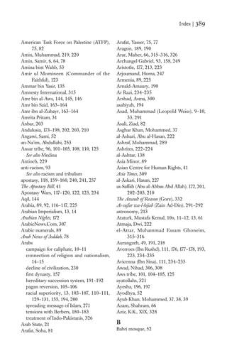 Index |   389

American Task Force on Palestine (ATFP),      Arafat, Yasser, 75, 77
      75, 82                                  Aragon, 189, 190
Amin, Muhammad, 219, 220                      Arar, Maher, 66, 315–316, 326
Amin, Samir, 6, 64, 78                        Archangel Gabriel, 93, 158, 249
Amina bint Wahb, 53                           Aristotle, 177, 213, 223
Amir ul Momineen (Commander of the            Arjoumand, Homa, 247
      Faithful), 123                          Armenia, 89, 225
Ammar bin Yasir, 135                          Arnald-Amaury, 190
Amnesty International, 315                    Ar Razi, 234–235
Amr bin al-Aws, 144, 145, 146                 Arshad, Asma, 300
Amr bin Said, 163–164                         asabiyah, 194
Amr ibn al-Zubayr, 163–164                    Asad, Muhammad (Leopold Weiss), 9–10,
Amrita Pritam, 31                                   33, 291
Anbar, 203                                    Asali, Ziad, 82
Andalusia, 173–198, 202, 203, 210             Asghar Khan, Mohammed, 37
Angawi, Sami, 52                              al-Ashari, Abu al-Hasan, 222
an-Na’im, Abdullahi, 253                      Ashraf, Mohammad, 289
Ansar tribe, 96, 101–105, 108, 110, 125       Ashrites, 222–224
  See also Medina                             al-Ashtar, 138
Antioch, 229                                  Asia Minor, 89
anti-racism, 93                               Asian Centre for Human Rights, 41
  See also racism and tribalism               Asia Times, 309
apostasy, 118, 159–160, 240, 241, 257         al-Askari, Hasan, 227
The Apostasy Bill, 41                         as-Saffah (Abu al-Abbas Abd Allah), 172, 201,
Apostasy Wars, 117–120, 122, 123, 234               202–203, 210
Aqil, 144                                     The Assault of Reason (Gore), 332
Arabia, 89, 92, 116–117, 225                  As-sufur wa-l-hijab (Zain Ad-Din), 291–292
Arabian Imperialism, 13, 14                   astronomy, 213
Arabian Nights, 172                           Ataturk, Mustafa Kemal, 10n, 11–12, 13, 61
ArabicNews.Com, 307                           Atmaja, Dwi, 222
Arabic numerals, 89                           el-Attar, Muhammad Essam Ghoneim,
Arab News of Jeddah, 78                             315–316
Arabs                                         Aurangzeb, 49, 191, 218
  campaign for caliphate, 10–11               Averroes (Ibn Rushd), 111, 176, 177–178, 193,
  connection of religion and nationalism,           223, 234–235
      14–15                                   Avicenna (Ibn Sina), 111, 234–235
  decline of civilization, 230                Awad, Nihad, 306, 308
  ﬁrst dynasty, 157                           Aws tribe, 101, 104–105, 125
  hereditary succession system, 191–192       ayatollahs, 321
  pagan reversion, 105–106                    Ayesha, 196, 197
  racial superiority, 13, 103–107, 110–111,   Ayodhya, 52
      129–131, 155, 194, 200                  Ayub Khan, Mohammed, 37, 38, 39
  spreading message of Islam, 271             Azam, Shahram, 66
  tensions with Berbers, 180–183              Aziz, K.K., XIX, 328
  treatment of Indo-Pakistanis, 326
Arab State, 21                                B
Arafat, Soha, 81                              Babri mosque, 52
 