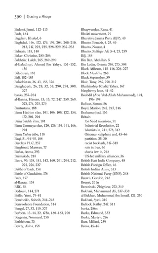 390   | Chasing a Mirage


Badawi, Jamal, 112–113                          Bhagwandas, Rana, 41
Badr, 184                                       Bhakti movement, 29
Bagdash, Khaled, 6                              Bharatiya Janata Party (BJP), 40
Baghdad, 10n, 172, 179, 194, 204, 208–210,      Bhutto, Benazir, 4, 25, 40
      213, 217, 222, 225, 228–229, 232–233      Bhutto, Nusrat, 4
Bahrain, 118, 140                               Bhutto, Zulﬁqar Ali, 3–4, 25, 259
Baker, Christine, 285–286                       Bilj, 188
Bakhtiar, Laleh, 265, 289–290                   Bin Baz, Abdullah, 5
al-Baladhuri, Ahmad Ibn Yahya, 131–132,         Bin Ladin, Osama, 269, 275, 304
      156                                       Black Africans, 115–116, 226–227
Baladiyun, 183                                  Black Muslims, 268
Balj, 182–183                                   Black September, 39
Baluchistan, 36, 43, 156, 326                   Blair, Tony, 269, 278, 312
Bangladesh, 26, 28, 32, 38, 290, 294, 309,      Blankinship, Khalid Yahya, 167
      327                                       blasphemy laws, 41–42
banks, 257–264                                  Boabdil (Abu ’abd-Allah Muhammad), 194,
al-Banna, Hassan, 13, 15, 72, 247, 259, 269,           196–198
      272, 274, 275, 279                        Bolivar, Simon, 56
Bantustans, 188                                 Boyd, Marion, 242, 245, 246
Banu Hashim clan, 101, 106, 108, 122, 154,      Brahamanbad, 156
      172, 201, 204                             Britain
Banu Saidah clan, 101                              Ibn Saud invasions, 51
Banu Ummaya clan, 120, 126, 154, 161, 166,         Industrial Revolution, 22
      201                                          Islamists in, 241, 278, 312
Banu Yarbu tribe, 118                              Ottoman caliphate and, 45–46
Baqi, 51, 94–95, 108                               partition, 25, 30
Barclays PLC, 257                                  racist backlash, 317–318
Barghouti, Marwan, 77                              role in Iran, 60
Barlas, Asma, 293                                  sharia law in, 248
Barmakids, 218                                     US-led military alliances, 36
Basra, 90, 138, 141, 142, 160, 201, 204, 212,   British East India Company, 48
      222, 226, 227                             British Foreign Ofﬁce, 46
Battle of Badr, 154                             British Indian Army, 333
Battle of Guadalete, 176                        British National Party (BNP), 248
Baza, 197                                       Brown, Gordon, 248
al-Bazaar, 158                                  Brunei, 261n
BBC, 54                                         Brzezinski, Zbigniew, 273, 319
Bedouin, 144, 271                               Bukhari, Muhammad Ali, 337–338
Beilin, Yossi, 79–81                            al Bukhari, Muhammad ibn Ismail, 121, 250
Bencheikh, Soheib, 244–245                      Bukhari, Syed, 310
Benevolence Foundation, 314                     Bullock, Kathy, 247, 311
Bengal, 27, 32, 119, 327                        burka, 286n
Berbers, 13–14, 22, 175n, 180–183, 200          Burke, Edmund, 332
Bergevin, Normand, 258                          Burke, Martyn, 276
Bethlehem, 73                                   Burr, Millard, 259
Bewly, Aisha, 158                               Bursa, 45–46
 