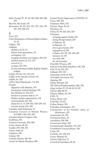 Index |   391

Bush, George W., 39, 64, 269, 285, 305–306,      Central Treaty Organization (CENTO), 37
     335                                         Ceuta, 182–183
Busr bin Abi Artah, 151                          Chapman, Mark, 327
Byzantines, 22, 89, 119, 123, 127, 136, 157,     Chavez, Hugo, 56, 64
     187, 199, 228, 271                          Chechnya, 24
                                                 China, 22, 89, 262–263, 325
C                                                Christians
Cairo, 271                                          campaign against Saudis, 307
Cairo Declaration on Human Rights in Islam,         during Mongol attack, 233
       15–16                                        in Pakistan, 42
Calgary, 310                                        in Palestine, 73
caliphate                                           role in government, 203
   abolition of, 10, 15                             segregation of, 304
   Islamic State precedence, 33                     in Spain, 174, 177, 178, 186–187
   as kingdom, 131                                  tolerance of, 157
   merging of politics and religion, 120–121        war with, 268
   political system of, 111–113                     See also Crusades
   revival of, 11                                Churchill, Winston, 270
   in Spain, 173–198                             Church of the Holy Sepulchre, 187, 228
   See also individual Caliphs; Rightly Guided   CIA, 37, 61, 273, 327
       Caliphs                                   Citibank, 257, 319
Caliph of God, 116, 133–134                      citizenship, levels of, 123
Caliph of the Apostle of God, 116                civil rights movement, 333
caliphs, 6n, 120                                 clapping, 301
Call to Jihad (Maudoodi), 7–8, 276               Clarke, Richard, 310
Canada                                           The Clash of Fundamentalisms (Ali), 324
   alignment with Islamists, 312                 clergy in Iran, 57, 59, 60–63, 67–69
   domination of jihad ideology, 276             Clinton, Bill, 80, 83
   ﬁrst Muslims in, 332–333                      Clinton, Hillary, 81, 334
   freedom to practise faith in, 19              CNN, 73
   Muslim student organizations, 313             Cohen, David, 310
   racist backlash, 317–318                      Cold War, 18, 273
   sharia law in, 17, 239–247, 248–249, 321      Collins, Robert, 259
   terrorist arrests, 321–322                    Columbus, Christopher, 174
Canadian Arab Federation, 77                     Commander of the Faithful (Amir ul
Canadian Council of Muslim Women                        Momineen), 123
       (CCMW), 245, 247, 295                     communism, 36, 272
Canadian Islamic Congress, 246                   Communist Party, 36
Caribbean, 321                                   concubines, 250, 286
Carleton University, 285–286                     Conservative Party, 258
Carter, Jimmy, 80, 83                            Constantinople (Istanbul), 157, 210
Castille, 189, 190, 195                          Consultative Council (Shura), 126
Castro, Fidel, 64                                Copts, 181
Catalonia, 190                                   Cordoba, 173–198, 271
Cathari, 190                                     Coren, Michael, 82
Catholic Church, 178–179                         Corriere Della Sera, 77
Center for Islamic Pluralism, 306                Council of Guardians, 59, 62
 