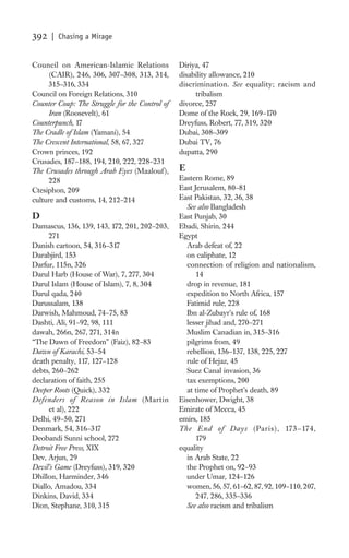 392   | Chasing a Mirage


Council on American-Islamic Relations           Diriya, 47
     (CAIR), 246, 306, 307–308, 313, 314,       disability allowance, 210
     315–316, 334                               discrimination. See equality; racism and
Council on Foreign Relations, 310                    tribalism
Counter Coup: The Struggle for the Control of   divorce, 257
     Iran (Roosevelt), 61                       Dome of the Rock, 29, 169–170
Counterpunch, 17                                Dreyfuss, Robert, 77, 319, 320
The Cradle of Islam (Yamani), 54                Dubai, 308–309
The Crescent International, 58, 67, 327         Dubai TV, 76
Crown princes, 192                              dupatta, 290
Crusades, 187–188, 194, 210, 222, 228–231
The Crusades through Arab Eyes (Maalouf ),      E
     228                                        Eastern Rome, 89
Ctesiphon, 209                                  East Jerusalem, 80–81
culture and customs, 14, 212–214                East Pakistan, 32, 36, 38
                                                  See also Bangladesh
D                                               East Punjab, 30
Damascus, 136, 139, 143, 172, 201, 202–203,     Ebadi, Shirin, 244
     271                                        Egypt
Danish cartoon, 54, 316–317                       Arab defeat of, 22
Darabjird, 153                                    on caliphate, 12
Darfur, 115n, 326                                 connection of religion and nationalism,
Darul Harb (House of War), 7, 277, 304                14
Darul Islam (House of Islam), 7, 8, 304           drop in revenue, 181
Darul qada, 240                                   expedition to North Africa, 157
Darussalam, 138                                   Fatimid rule, 228
Darwish, Mahmoud, 74–75, 83                       Ibn al-Zubayr’s rule of, 168
Dashti, Ali, 91–92, 98, 111                       lesser jihad and, 270–271
dawah, 266n, 267, 271, 314n                       Muslim Canadian in, 315–316
“The Dawn of Freedom” (Faiz), 82–83               pilgrims from, 49
Dawn of Karachi, 53–54                            rebellion, 136–137, 138, 225, 227
death penalty, 117, 127–128                       rule of Hejaz, 45
debts, 260–262                                    Suez Canal invasion, 36
declaration of faith, 255                         tax exemptions, 200
Deeper Roots (Quick), 332                         at time of Prophet’s death, 89
Defenders of Reason in Islam (Martin            Eisenhower, Dwight, 38
     et al), 222                                Emirate of Mecca, 45
Delhi, 49–50, 271                               emirs, 185
Denmark, 54, 316–317                            The End of D ays (Paris), 173–174,
Deobandi Sunni school, 272                            179
Detroit Free Press, XIX                         equality
Dev, Arjun, 29                                    in Arab State, 22
Devil’s Game (Dreyfuss), 319, 320                 the Prophet on, 92–93
Dhillon, Harminder, 346                           under Umar, 124–126
Diallo, Amadou, 334                               women, 56, 57, 61–62, 87, 92, 109–110, 207,
Dinkins, David, 334                                   247, 286, 335–336
Dion, Stephane, 310, 315                          See also racism and tribalism
 
