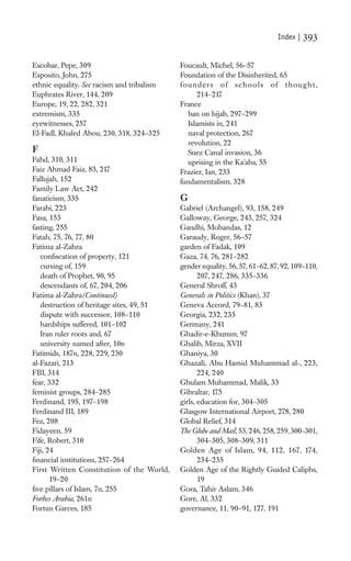 Index |   393

Escobar, Pepe, 309                          Foucault, Michel, 56–57
Esposito, John, 275                         Foundation of the Disinherited, 65
ethnic equality. See racism and tribalism   f o u n d e r s o f s ch o o l s o f t h o u g h t ,
Euphrates River, 144, 209                           214–217
Europe, 19, 22, 282, 321                    France
extremism, 335                                  ban on hijab, 297–299
eyewitnesses, 257                               Islamists in, 241
El-Fadl, Khaled Abou, 230, 318, 324–325         naval protection, 267
                                                revolution, 22
F                                               Suez Canal invasion, 36
Fahd, 310, 311                                  uprising in the Ka’aba, 55
Faiz Ahmad Faiz, 83, 217                    Frazier, Ian, 233
Fallujah, 152                               fundamentalism, 328
Family Law Act, 242
fanaticism, 335                             G
Farabi, 223                                 Gabriel (Archangel), 93, 158, 249
Fasa, 153                                   Galloway, George, 243, 257, 324
fasting, 255                                Gandhi, Mohandas, 12
Fatah, 75, 76, 77, 80                       Garaudy, Roger, 56–57
Fatima al-Zahra                             garden of Fadak, 109
   conﬁscation of property, 121             Gaza, 74, 76, 281–282
   cursing of, 159                          gender equality, 56, 57, 61–62, 87, 92, 109–110,
   death of Prophet, 90, 95                        207, 247, 286, 335–336
   descendants of, 67, 204, 206             General Shroff, 43
Fatima al-Zahra(Continued)                  Generals in Politics (Khan), 37
   destruction of heritage sites, 49, 51    Geneva Accord, 79–81, 83
   dispute with successor, 108–110          Georgia, 232, 233
   hardships suffered, 101–102              Germany, 241
   Iran ruler roots and, 67                 Ghadir-e-Khumm, 97
   university named after, 10n              Ghalib, Mirza, XVII
Fatimids, 187n, 228, 229, 230               Ghaniya, 30
al-Fazari, 213                              Ghazali, Abu Hamid Muhammad al-, 223,
FBI, 314                                           224, 240
fear, 332                                   Ghulam Muhammad, Malik, 33
feminist groups, 284–285                    Gibraltar, 175
Ferdinand, 195, 197–198                     girls, education for, 304–305
Ferdinand III, 189                          Glasgow International Airport, 278, 280
Fez, 208                                    Global Relief, 314
Fidayeen, 59                                The Globe and Mail, 53, 246, 258, 259, 300–301,
Fife, Robert, 310                                  304–305, 308–309, 311
Fiji, 24                                    Golden Age of Islam, 94, 112, 167, 174,
ﬁnancial institutions, 257–264                     234–235
First Written Constitution of the World,    Golden Age of the Rightly Guided Caliphs,
       19–20                                       19
ﬁve pillars of Islam, 7n, 255               Gora, Tahir Aslam, 346
Forbes Arabia, 261n                         Gore, Al, 332
Fortun Garces, 185                          governance, 11, 90–91, 127, 191
 
