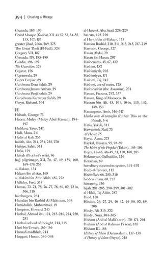394   | Chasing a Mirage


Granada, 189, 190                                al-Harawi, Abu Saad, 228–229
Grand Mosque (Ka’aba), XII, 44, 52, 53, 54–55,   harems, 192, 220
     153, 167, 170                               al Harith bin al-Hakam, 135
greater jihad, 266n, 269, 275                    Haroon Rashid, 210, 211, 213, 215, 217–219
The Great Theft (El-Fadl), 324                   Harrison, George, 327
Gregory VII, 187                                 Hasan Abdal, 29
Grenada, 179, 193–198                            Hasan ibn Hasan, 207
Guadix, 196, 197                                 Hashemites, 45, 67, 132
The Guardian, 329                                Hashim, 182
Gujarat, 156                                     Hashimiyah, 203
Gujranwala, 29                                   Hashimiyya, 171
Gupta Empire, 89                                 Hashmi, Taj, 245
Gurdwara Dera Sahib, 29                          Hashmi, use of name, 125
Gurdwara Janam Asthan, 29                        Hashshashin (the Assassins), 231
Gurdwara Panji Sahib, 29                         Hassan, Farzana, 292, 337
Gurudwara Kartarpur Sahib, 29                    Hassan, King of Morocco, 16
Gwyn, Richard, 304                               Hassan bin Ali, 45, 101, 104n, 113, 142,
                                                       149–153
H                                                Hassanpour, Amir, 316–317
Habash, George, 73                               Hatha aow al-tawafan (Either This or the
Hacen, Muley (Muley Abul Hassan), 194–                 Flood), 5–6
     197                                         Hatia, Yakub, 311
Haddara, Yaser, 247                              Hawatmeh, Naif, 73
Hadi, Musa, 211                                  Al-Hayat, 75
Hadis al Kaﬁ, 255                                Hayat, Asma, 273
hadith, 44n, 214, 251, 255, 270                  Haykal, Husayn, 95, 98–99
Hafejee, Saleh, 311                              The Heirs of the Prophet (Takim), 105–106
Hafsa, 129                                       Hejaz, 45–46, 48–49, 51, 150, 168, 205
Hafsah (Prophet’s wife), 96                      Hekmatyar, Gulbuddin, 320
hajj pilgrimage, XII, 7n, 47, 49, 159, 160,      Heraclius, 89
     169–170, 255                                hereditary succession system, 191–192
al-Hakam, 134                                    Hezb-al-Tahreer, 115
Hakam ibn al-Aas, 168                            Hezbollah, 66, 283, 318
al-Hakim bin Amr Allah, 187, 228                 hidden imam, 68, 227
Halliday, Fred, 318                              hierarchy, 130
Hamas, 73–74, 75, 76–77, 78, 80, 82, 231n,       hijab, 281–285, 290–299, 301–302
     306, 318                                    al-Hilali, Taj Aldin, 287
hamburgers, 264                                  Hind, 158
Hamdan bin Rashid Al Maktoum, 308                Hindus, 26, 27, 29, 40–42, 49–50, 52, 89,
Hamidullah, Muhammad, 19                               208
Hampton, Howard, 243                             Hindy, Ali, 315, 322
Hanbal, Ahmad ibn, 121, 215–216, 224, 250,       Hindy, Nora, 304–305
     251                                         Hisham (Abd al-Malik’s son), 170–171, 201
Hanbali school of thought, 214, 215              Hisham (Abd al Rahman I’s son), 185
Hani bin Urwah, 165–166                          Hisham III, 186
Hannaﬁ madhhab, 214                              History of Islam (Darussalam), 137–138
Haqqani, Husain, 340–344                         A History of Islam (Payne), 218
 