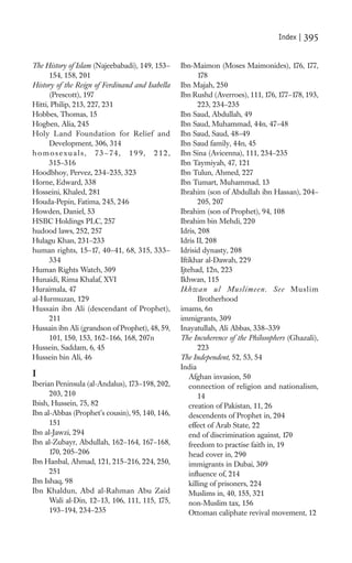 Index |   395

The History of Islam (Najeebabadi), 149, 153–    Ibn-Maimon (Moses Maimonides), 176, 177,
      154, 158, 201                                      178
History of the Reign of Ferdinand and Isabella   Ibn Majah, 250
      (Prescott), 197                            Ibn Rushd (Averroes), 111, 176, 177–178, 193,
Hitti, Philip, 213, 227, 231                             223, 234–235
Hobbes, Thomas, 15                               Ibn Saud, Abdullah, 49
Hogben, Alia, 245                                Ibn Saud, Muhammad, 44n, 47–48
Holy Land Foundation for Relief and              Ibn Saud, Saud, 48–49
      Development, 306, 314                      Ibn Saud family, 44n, 45
homosexuals, 73–74, 19 9, 212,                   Ibn Sina (Avicenna), 111, 234–235
      315–316                                    Ibn Taymiyah, 47, 121
Hoodbhoy, Pervez, 234–235, 323                   Ibn Tulun, Ahmed, 227
Horne, Edward, 338                               Ibn Tumart, Muhammad, 13
Hosseini, Khaled, 281                            Ibrahim (son of Abdullah ibn Hassan), 204–
Houda-Pepin, Fatima, 245, 246                            205, 207
Howden, Daniel, 53                               Ibrahim (son of Prophet), 94, 108
HSBC Holdings PLC, 257                           Ibrahim bin Mehdi, 220
hudood laws, 252, 257                            Idris, 208
Hulagu Khan, 231–233                             Idris II, 208
human rights, 15–17, 40–41, 68, 315, 333–        Idrisid dynasty, 208
      334                                        Iftikhar al-Dawah, 229
Human Rights Watch, 309                          Ijtehad, 12n, 223
Hunaidi, Rima Khalaf, XVI                        Ikhwan, 115
Huraimala, 47                                    Ikhwan ul Muslimeen. See Muslim
al-Hurmuzan, 129                                         Brotherhood
Hussain ibn Ali (descendant of Prophet),         imams, 6n
      211                                        immigrants, 309
Hussain ibn Ali (grandson of Prophet), 48, 59,   Inayatullah, Ali Abbas, 338–339
      101, 150, 153, 162–166, 168, 207n          The Incoherence of the Philosophers (Ghazali),
Hussein, Saddam, 6, 45                                   223
Hussein bin Ali, 46                              The Independent, 52, 53, 54
                                                 India
I                                                    Afghan invasion, 50
Iberian Peninsula (al-Andalus), 173–198, 202,        connection of religion and nationalism,
      203, 210                                           14
Ibish, Hussein, 75, 82                               creation of Pakistan, 11, 26
Ibn al-Abbas (Prophet’s cousin), 95, 140, 146,       descendents of Prophet in, 204
      151                                            effect of Arab State, 22
Ibn al-Jawzi, 294                                    end of discrimination against, 170
Ibn al-Zubayr, Abdullah, 162–164, 167–168,           freedom to practise faith in, 19
      170, 205–206                                   head cover in, 290
Ibn Hanbal, Ahmad, 121, 215–216, 224, 250,           immigrants in Dubai, 309
      251                                            inﬂuence of, 214
Ibn Ishaq, 98                                        killing of prisoners, 224
Ibn Khaldun, Abd al-Rahman Abu Zaid                  Muslims in, 40, 155, 321
      Wali al-Din, 12–13, 106, 111, 115, 175,        non-Muslim tax, 156
      193–194, 234–235                               Ottoman caliphate revival movement, 12
 