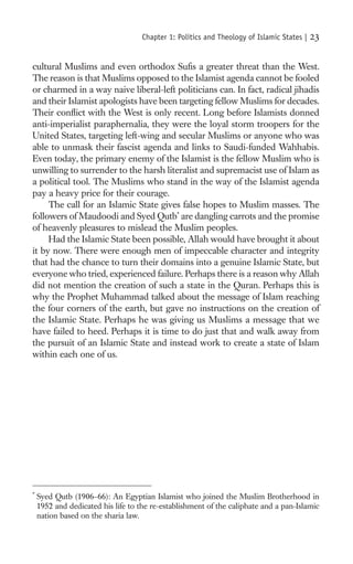 Chapter 1: Politics and Theology of Islamic States |   23

cultural Muslims and even orthodox Suﬁs a greater threat than the West.
The reason is that Muslims opposed to the Islamist agenda cannot be fooled
or charmed in a way naive liberal-left politicians can. In fact, radical jihadis
and their Islamist apologists have been targeting fellow Muslims for decades.
Their conﬂict with the West is only recent. Long before Islamists donned
anti-imperialist paraphernalia, they were the loyal storm troopers for the
United States, targeting left-wing and secular Muslims or anyone who was
able to unmask their fascist agenda and links to Saudi-funded Wahhabis.
Even today, the primary enemy of the Islamist is the fellow Muslim who is
unwilling to surrender to the harsh literalist and supremacist use of Islam as
a political tool. The Muslims who stand in the way of the Islamist agenda
pay a heavy price for their courage.
     The call for an Islamic State gives false hopes to Muslim masses. The
followers of Maudoodi and Syed Qutb* are dangling carrots and the promise
of heavenly pleasures to mislead the Muslim peoples.
     Had the Islamic State been possible, Allah would have brought it about
it by now. There were enough men of impeccable character and integrity
that had the chance to turn their domains into a genuine Islamic State, but
everyone who tried, experienced failure. Perhaps there is a reason why Allah
did not mention the creation of such a state in the Quran. Perhaps this is
why the Prophet Muhammad talked about the message of Islam reaching
the four corners of the earth, but gave no instructions on the creation of
the Islamic State. Perhaps he was giving us Muslims a message that we
have failed to heed. Perhaps it is time to do just that and walk away from
the pursuit of an Islamic State and instead work to create a state of Islam
within each one of us.




*
    Syed Qutb (1906–66): An Egyptian Islamist who joined the Muslim Brotherhood in
    1952 and dedicated his life to the re-establishment of the caliphate and a pan-Islamic
    nation based on the sharia law.
 