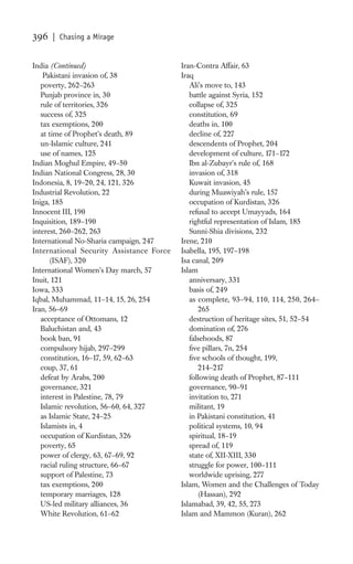 396   | Chasing a Mirage


India (Continued)                         Iran-Contra Affair, 63
    Pakistani invasion of, 38             Iraq
   poverty, 262–263                          Ali’s move to, 143
   Punjab province in, 30                    battle against Syria, 152
   rule of territories, 326                  collapse of, 325
   success of, 325                           constitution, 69
   tax exemptions, 200                       deaths in, 100
   at time of Prophet’s death, 89            decline of, 227
   un-Islamic culture, 241                   descendents of Prophet, 204
   use of names, 125                         development of culture, 171–172
Indian Moghul Empire, 49–50                  Ibn al-Zubayr’s rule of, 168
Indian National Congress, 28, 30             invasion of, 318
Indonesia, 8, 19–20, 24, 121, 326            Kuwait invasion, 45
Industrial Revolution, 22                    during Muawiyah’s rule, 157
Iniga, 185                                   occupation of Kurdistan, 326
Innocent III, 190                            refusal to accept Umayyads, 164
Inquisition, 189–190                         rightful representation of Islam, 185
interest, 260–262, 263                       Sunni-Shia divisions, 232
International No-Sharia campaign, 247     Irene, 210
International Security Assistance Force   Isabella, 195, 197–198
       (ISAF), 320                        Isa canal, 209
International Women’s Day march, 57       Islam
Inuit, 121                                   anniversary, 331
Iowa, 333                                    basis of, 249
Iqbal, Muhammad, 11–14, 15, 26, 254          as complete, 93–94, 110, 114, 250, 264–
Iran, 56–69                                      265
   acceptance of Ottomans, 12                destruction of heritage sites, 51, 52–54
   Baluchistan and, 43                       domination of, 276
   book ban, 91                              falsehoods, 87
   compulsory hijab, 297–299                 ﬁve pillars, 7n, 254
   constitution, 16–17, 59, 62–63            ﬁve schools of thought, 199,
   coup, 37, 61                                  214–217
   defeat by Arabs, 200                      following death of Prophet, 87–111
   governance, 321                           governance, 90–91
   interest in Palestine, 78, 79             invitation to, 271
   Islamic revolution, 56–60, 64, 327        militant, 19
   as Islamic State, 24–25                   in Pakistani constitution, 41
   Islamists in, 4                           political systems, 10, 94
   occupation of Kurdistan, 326              spiritual, 18–19
   poverty, 65                               spread of, 119
   power of clergy, 63, 67–69, 92            state of, XII-XIII, 330
   racial ruling structure, 66–67            struggle for power, 100–111
   support of Palestine, 73                  worldwide uprising, 277
   tax exemptions, 200                    Islam, Women and the Challenges of Today
   temporary marriages, 128                      (Hassan), 292
   US-led military alliances, 36          Islamabad, 39, 42, 55, 273
   White Revolution, 61–62                Islam and Mammon (Kuran), 262
 