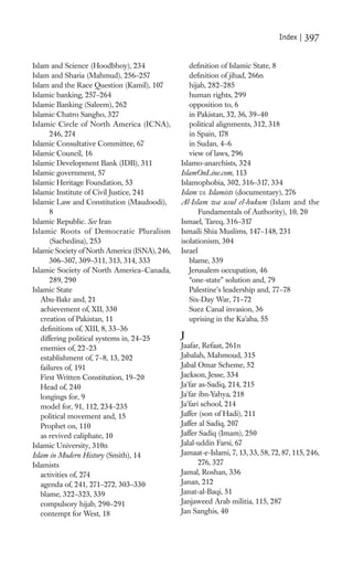 Index |   397

Islam and Science (Hoodbhoy), 234                  deﬁnition of Islamic State, 8
Islam and Sharia (Mahmud), 256–257                 deﬁnition of jihad, 266n
Islam and the Race Question (Kamil), 107           hijab, 282–285
Islamic banking, 257–264                           human rights, 299
Islamic Banking (Saleem), 262                      opposition to, 6
Islamic Chatro Sangho, 327                         in Pakistan, 32, 36, 39–40
Islamic Circle of North America (ICNA),            political alignments, 312, 318
       246, 274                                    in Spain, 178
Islamic Consultative Committee, 67                 in Sudan, 4–6
Islamic Council, 16                                view of laws, 296
Islamic Development Bank (IDB), 311             Islamo-anarchists, 324
Islamic government, 57                          IslamOnLine.com, 113
Islamic Heritage Foundation, 53                 Islamophobia, 302, 316–317, 334
Islamic Institute of Civil Justice, 241         Islam vs. Islamists (documentary), 276
Islamic Law and Constitution (Maudoodi),        Al-Islam wa usul el-hukum (Islam and the
       8                                               Fundamentals of Authority), 10, 20
Islamic Republic. See Iran                      Ismael, Tareq, 316–317
Islamic Roots of Democratic Pluralism           Ismaili Shia Muslims, 147–148, 231
       (Sachedina), 253                         isolationism, 304
Islamic Society of North America (ISNA), 246,   Israel
       306–307, 309–311, 313, 314, 333             blame, 339
Islamic Society of North America–Canada,           Jerusalem occupation, 46
       289, 290                                    “one-state” solution and, 79
Islamic State                                      Palestine’s leadership and, 77–78
   Abu-Bakr and, 21                                Six-Day War, 71–72
   achievement of, XII, 330                        Suez Canal invasion, 36
   creation of Pakistan, 11                        uprising in the Ka’aba, 55
   deﬁnitions of, XIII, 8, 33–36
   differing political systems in, 24–25        J
   enemies of, 22–23                            Jaafar, Refaat, 261n
   establishment of, 7–8, 13, 202               Jabalah, Mahmoud, 315
   failures of, 191                             Jabal Omar Scheme, 52
   First Written Constitution, 19–20            Jackson, Jesse, 334
   Head of, 240                                 Ja’far as-Sadiq, 214, 215
   longings for, 9                              Ja’far ibn-Yahya, 218
   model for, 91, 112, 234–235                  Ja’fari school, 214
   political movement and, 15                   Jaffer (son of Hadi), 211
   Prophet on, 110                              Jaffer al Sadiq, 207
   as revived caliphate, 10                     Jaffer Sadiq (Imam), 250
Islamic University, 310n                        Jalal-uddin Farsi, 67
Islam in Modern History (Smith), 14             Jamaat-e-Islami, 7, 13, 33, 58, 72, 87, 115, 246,
Islamists                                              276, 327
   activities of, 274                           Jamal, Roshan, 336
   agenda of, 241, 271–272, 303–330             Janan, 212
   blame, 322–323, 339                          Janat-al-Baqi, 51
   compulsory hijab, 290–291                    Janjaweed Arab militia, 115, 287
   contempt for West, 18                        Jan Sanghis, 40
 