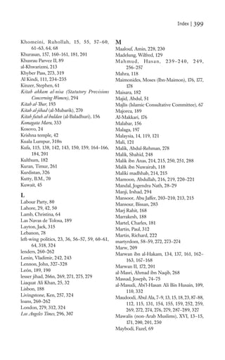 Index |   399

Khomeini, Ruhollah, 15, 55, 57–60,              M
     61–63, 64, 68                              Maalouf, Amin, 228, 230
Khurasan, 157, 160–161, 181, 201                Madelung, Wilfred, 129
Khusrau Parvez II, 89                           Mahmud, Hasan, 239–240, 249,
al-Khwarizmi, 213                                    256–257
Khyber Pass, 273, 319                           Mahra, 118
Al Kindi, 111, 234–235                          Maimonides, Moses (Ibn-Maimon), 176, 177,
Kinzer, Stephen, 61                                  178
Kitab ahkam al-nisa (Statutory Provisions       Maisara, 182
     Concerning Women), 294                     Majid, Abdul, 51
Kitab al-’Ibar, 193                             Majlis (Islamic Consultative Committee), 67
Kitab al-jihad (al-Mubarik), 270                Majorca, 189
Kitab futuh al-buldan (al-Baladhuri), 156       Al-Makkari, 176
Komagata Maru, 333                              Malabar, 156
Kosovo, 24                                      Malaga, 197
Krishna temple, 42                              Malaysia, 14, 119, 121
Kuala Lumpur, 310n                              Mali, 121
Kufa, 115, 138, 142, 143, 150, 159, 164–166,    Malik, Abdul-Rehman, 278
     184, 201                                   Malik, Shahid, 248
Kulthum, 182                                    Malik ibn Anas, 214, 215, 250, 251, 288
Kuran, Timur, 261                               Malik ibn Nuwairah, 118
Kurdistan, 326                                  Maliki madhhab, 214, 215
Kutty, B.M., 70                                 Mamoon, Abdullah, 216, 219, 220–221
Kuwait, 45                                      Mandal, Jogendra Nath, 28–29
                                                Manji, Irshad, 294
L                                               Mansoor, Abu Jaffer, 203–210, 213, 215
Labour Party, 80                                Mansour, Bissan, 283
Lahore, 29, 42, 50                              Marj Rahit, 168
Lamb, Christina, 64                             Marrakesh, 188
Las Navas de Tolosa, 189                        Martel, Charles, 181
Layton, Jack, 315                               Martin, Paul, 312
Lebanon, 78                                     Martin, Richard, 222
left-wing politics, 23, 36, 56–57, 59, 60–61,   martyrdom, 58–59, 272, 273–274
      64, 318, 324                              Marw, 209
lenders, 260–262
                                                Marwan ibn al-Hakam, 134, 137, 161, 162–
Lenin, Vladimir, 242, 243
                                                     163, 167–168
Lennon, John, 327–328
                                                Marwan II, 172, 201
León, 189, 190
                                                al-Masri, Ahmad ibn Naqib, 268
lesser jihad, 266n, 269, 271, 275, 279
                                                Massad, Joseph, 74–75
Liaquat Ali Khan, 25, 32
                                                al-Masudi, Abi’l-Hasan Ali Bin Husain, 109,
Lisbon, 188
                                                     110, 332
Livingstone, Ken, 257, 324
                                                Maudoodi, Abul Ala, 7–9, 13, 15, 18, 23, 87–88,
loans, 260–262
                                                     112, 115, 131, 154, 155, 159, 252, 259,
London, 279, 312, 324
                                                     269, 272, 274, 276, 279, 287–289, 327
Los Angeles Times, 296, 307
                                                Mawalis (non-Arab Muslims), XVI, 13–15,
                                                     171, 200, 201, 230
                                                Maybodi, Fazel, 69
 