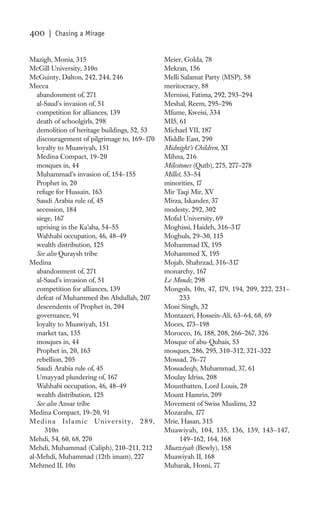 400   | Chasing a Mirage


Mazigh, Monia, 315                            Meier, Golda, 78
McGill University, 310n                       Mekran, 156
McGuinty, Dalton, 242, 244, 246               Melli Salamat Party (MSP), 58
Mecca                                         meritocracy, 88
   abandonment of, 271                        Mernissi, Fatima, 292, 293–294
   al-Saud’s invasion of, 51                  Meshal, Reem, 295–296
   competition for alliances, 139             Mfume, Kweisi, 334
   death of schoolgirls, 298                  MI5, 61
   demolition of heritage buildings, 52, 53   Michael VII, 187
   discouragement of pilgrimage to, 169–170   Middle East, 290
   loyalty to Muawiyah, 151                   Midnight’s Children, XI
   Medina Compact, 19–20                      Mihna, 216
   mosques in, 44                             Milestones (Qutb), 275, 277–278
   Muhammad’s invasion of, 154–155            Millet, 53–54
   Prophet in, 20                             minorities, 17
   refuge for Hussain, 163                    Mir Taqi Mir, XV
   Saudi Arabia rule of, 45                   Mirza, Iskander, 37
   secession, 184                             modesty, 292, 302
   siege, 167                                 Moﬁd University, 69
   uprising in the Ka’aba, 54–55              Moghissi, Haideh, 316–317
   Wahhabi occupation, 46, 48–49              Moghuls, 29–30, 115
   wealth distribution, 125                   Mohammad IX, 195
   See also Quraysh tribe                     Mohammed X, 195
Medina                                        Mojab, Shahrzad, 316–317
   abandonment of, 271                        monarchy, 167
   al-Saud’s invasion of, 51                  Le Monde, 298
   competition for alliances, 139             Mongols, 10n, 47, 179, 194, 209, 222, 231–
   defeat of Muhammed ibn Abdullah, 207             233
   descendents of Prophet in, 204             Moni Singh, 32
   governance, 91                             Montazeri, Hossein-Ali, 63–64, 68, 69
   loyalty to Muawiyah, 151                   Moors, 173–198
   market tax, 135                            Morocco, 16, 188, 208, 266–267, 326
   mosques in, 44                             Mosque of abu-Qubais, 53
   Prophet in, 20, 163                        mosques, 286, 295, 310–312, 321–322
   rebellion, 205                             Mossad, 76–77
   Saudi Arabia rule of, 45                   Mossadeqh, Muhammad, 37, 61
   Umayyad plundering of, 167                 Moulay Idriss, 208
   Wahhabi occupation, 46, 48–49              Mountbatten, Lord Louis, 28
   wealth distribution, 125                   Mount Hamrin, 209
   See also Ansar tribe                       Movement of Swiss Muslims, 32
Medina Compact, 19–20, 91                     Mozarabs, 177
Medina Islamic University, 289,               Mrie, Hasan, 315
      310n                                    Muawiyah, 104, 135, 136, 139, 143–147,
Mehdi, 54, 60, 68, 270                              149–162, 164, 168
Mehdi, Muhammad (Caliph), 210–211, 212        Muawiyah (Bewly), 158
al-Mehdi, Muhammad (12th imam), 227           Muawiyah II, 168
Mehmed II, 10n                                Mubarak, Hosni, 77
 