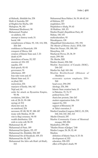 Index |   401

al-Mubarik, Abdullah bin, 270                  Muhammad Reza Pahlavi, 56, 59, 60–62, 64
Mufti of Australia, 287                        al-Muhtara, 227
al-Mughira bin Shu’ba, 128                     mujahideen, 273
Muhajirun, 96, 103                             Mujahideen-e-khalq, 59, 63
Muhammad (Rodinson), 98                        Al-Mukhtar, 169, 171
Muhammad, Prophet                              Muslim People’s Republican Party, 62
   on adultery, 141                            Multan, 156–157
   attempt to destroy tomb, 51                 multiculturalism, 93
   burial, 108                                 Munafequeen, 138
   completeness of Islam, 93, 110, 114, 250,   Muqaddimah (Introduction), 193, 194
       264–265                                 The Murder of History (Aziz), XVII, 328
   conﬁdence in Muawiyah, 158                  Musa bin Nusayr, 176, 180, 183
   conquest of Mecca, 168                      Musaylima, 118
   creation of Islamic State and, 7, 23        Musharraf, Pervez, 25, 38, 39
   death of, 89                                music, 299–301
   demolition of home, 52, 327                 The Muslim, XIII
   enemies of, 154–155                         Muslim (Imam), 250, 268
   equality, 255                               Muslim Association of Canada (MAC),
   ﬁnal speech, 92–93                                 246–247
   governance, 91                              Muslim bin Aqil, 165–166
   inheritance, 109                            Muslim Brotherhood (Ikhawan ul
   Iran ruler roots and, 67                           Muslimeen)
   Islamic State and, 11                          economic system emphasis, 259–
   on jihad, 269                                      260
   martyrdom, 274                                 head cover, 294–295
   massacre of family, 166, 167                   ideology, 276, 304
   Nejd and, 44                                   Islamic State creation basis, 13
   order for attack on Byzantine Empire,          in Palestine, 72, 74, 77
       95–96                                      political force, 318
   revelations, 249, 256                          sharia law protests, 246–247
   role of, 20–21, 99–100                         student organization links, 314
   sayings of, 214                                support for, 324
   sharia law and, 4n                             support of Khomeini, 58
   on statehood, 224                              at Taha’s execution, 5
   successor, 87–88, 90, 97, 100–107           Muslim Canadian Congress (MCC), 53, 239,
   treaty with Medina, 19–20                          242, 243, 247, 283, 315
   visit to Baqi cemetery, 94–95               Muslim Chronicle, 297
   wealth distribution, 124                    Muslim Community Centre of Montreal
   wish to write will, 98–99                          mosque, 282–284
Muhammad Ali, 49                               MuslimFest, 299–301
Muhammad al-Nasir, 189                         “Muslim House of Judges,” 240
Muhammad bin Qasim, 175, 177                   Muslim League, 26, 28, 32, 40
Muhammad ibn Abdullah, 204–207                 Muslims
Muhammad ibn al-Hanaﬁyah, 169, 171                deﬁnition of Islamic State, 8, 33–36
Muhammad ibn Ali, 207                             development of, 322
Muhammad ibn Idris ash-Shaﬁ (al-Shaﬁ),            education, 328–329
       215                                        effect of Prophet’s death, 99
 
