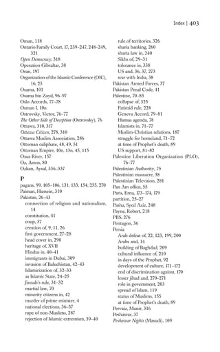 Index |   403

Oman, 118                                         rule of territories, 326
Ontario Family Court, 17, 239–247, 248–249,       sharia banking, 260
     321                                          sharia law in, 240
Open Democracy, 318                               Sikhs of, 29–31
Operation Gibraltar, 38                           tolerance in, 338
Oran, 197                                         US and, 36, 37, 273
Organization of the Islamic Conference (OIC),     war with India, 38
     16, 25                                     Pakistan Armed Forces, 37
Osama, 101                                      Pakistan Penal Code, 41
Osama bin Zayd, 96–97                           Palestine, 70–83
Oslo Accords, 77–78                               collapse of, 325
Osman I, 10n                                      Fatimid rule, 228
Ostrovsky, Victor, 76–77                          Geneva Accord, 79–81
The Other Side of Deception (Ostrovsky), 76       Hamas agenda, 78
Ottawa, 310, 317                                  Islamists in, 71–77
Ottawa Citizen, 278, 310                          Muslim-Christian relations, 187
Ottawa Muslim Association, 286                    struggle for homeland, 71–72
Ottoman caliphate, 48, 49, 51                     at time of Prophet’s death, 89
Ottoman Empire, 10n, 13n, 45, 115                 US support, 81–82
Oxus River, 157                                 Palestine Liberation Organization (PLO),
Oz, Amos, 80                                          76–77
Ozkan, Aysal, 336–337                           Palestinian Authority, 75
                                                Palestinian massacre, 38
P                                               Palestinian Television, 281
pagans, 99, 105–106, 131, 133, 154, 255, 270    Pan Am ofﬁce, 55
Paiman, Hussein, 310                            Paris, Erna, 173–174, 179
Pakistan, 26–43                                 partition, 25–27
  connection of religion and nationalism,       Pasha, Syed Aziz, 248
      14                                        Payne, Robert, 218
  constitution, 41                              PBS, 276
  coup, 37                                      Pentagon, 36
  creation of, 9, 11, 26                        Persia
  ﬁrst government, 27–28                          Arab defeat of, 22, 123, 199, 200
  head cover in, 290                              Arabs and, 14
  heritage of, XVII                               building of Baghdad, 209
  Hindus in, 40–41                                cultural inﬂuence of, 210
  immigrants in Dubai, 309                        in days of the Prophet, 92
  invasion of Baluchistan, 42–43                  development of culture, 171–172
  Islamicization of, 32–33                        end of discrimination against, 170
  as Islamic State, 24–25                         lesser jihad and, 270–271
  Jinnah’s rule, 31–32                            role in government, 203
  martial law, 70                                 spread of Islam, 119
  minority citizens in, 42                        status of Muslims, 155
  murder of prime minister, 4                     at time of Prophet’s death, 89
  national elections, 36–37                     Pervaiz, Munir, 316
  rape of non-Muslims, 287                      Peshawar, 37
  rejection of Islamic extremism, 39–40         Peshawar Nights (Masudi), 109
 