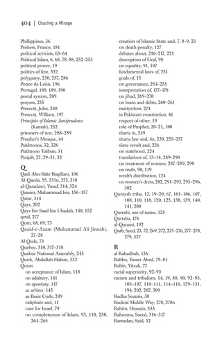 404    | Chasing a Mirage


Phillippines, 36                                creation of Islamic State and, 7, 8–9, 23
Poitiers, France, 181                           on death penalty, 127
political activists, 63–64                      debates about, 216–217, 221
Political Islam, 6, 68, 78, 88, 252–253         description of God, 98
political power, 19                             on equality, 91, 107
politics of fear, 332                           fundamental laws of, 251
polygamy, 250, 257, 286                         goals of, 15
Ponce de León, 196                              on governance, 254–255
Portugal, 185, 189, 190                         interpretation of, 177–178
postal system, 209                              on jihad, 269–270
prayers, 255                                    on loans and debts, 260–261
Prescott, John, 248                             martyrdom, 274
Prescott, William, 197                          in Pakistani constitution, 41
Principles of Islamic Jurisprudence             respect of other, 19
      (Kamali), 252                             role of Prophet, 20–21, 100
prisoners of war, 288–289                       sharia in, 249
Prophet’s Mosque, 44                            sharia law and, 4n, 239, 255–257
Pukhtoons, 32, 326                              slave revolt and, 226
Pukhtoon Taliban, 31                            on statehood, 224
Punjab, 27, 29–31, 32                           translations of, 13–14, 289–290
                                                on treatment of women, 287–289, 290
Q                                               on truth, 90, 119
Qadi Abu-Bakr Baqillani, 106                    wealth distribution, 124
Al-Qaeda, 55, 231n, 273, 318                    on women’s dress, 282, 291–293, 295–296,
al-Qaradawi, Yusuf, 314, 324                       302
Qassim, Muhammad bin, 156–157                Quraysh tribe, 12, 19–20, 67, 101–106, 107,
Qatar, 314                                         108, 110, 118, 120, 125, 138, 139, 140,
Qays, 202                                          141, 200
Qays bin Saad bin Ubadah, 140, 152           Qureshi, use of name, 125
qetal, 277                                   Qurtaba, 174
Qom, 68, 69, 73                              al-Qutami, 192
Quaid-e-Azam (Muhammad Ali Jinnah),          Qutb, Syed, 23, 72, 269, 272, 275–276, 277–278,
      27–28                                        279, 327
Al Quds, 73
Quebec, 310, 317–318                         R
Quebec National Assembly, 245                al Rabadhah, 136
Quick, Abdullah Hakim, 332                   Rabbo, Yasser Abed, 79–81
Quran                                        Rabin, Yitzak, 77
   on acceptance of Islam, 118               racial superiority, 92–93
   on adultery, 141                          racism and tribalism, 14, 19, 88, 90, 92–93,
   on apostasy, 117                                103–107, 110–111, 114–116, 129–131,
   as arbiter, 145                                 194, 202, 207, 309
   as Basic Code, 249                        Radha Soamis, 30
   caliphate and, 11                         Radical Middle Way, 278, 278n
   case for Israel, 79                       Rahim, Hussain, 333
   on completeness of Islam, 93, 110, 250,   Rahnema, Saeed, 316–317
      264–265                                Ramadan, Said, 32
 