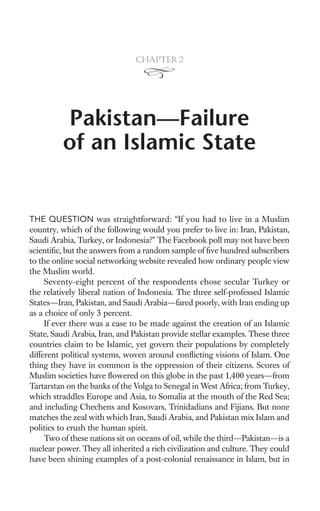 Chapter 2




         Pakistan—Failure
         of an Islamic State


THE QUESTION was straightforward: “If you had to live in a Muslim
country, which of the following would you prefer to live in: Iran, Pakistan,
Saudi Arabia, Turkey, or Indonesia?” The Facebook poll may not have been
scientiﬁc, but the answers from a random sample of ﬁve hundred subscribers
to the online social networking website revealed how ordinary people view
the Muslim world.
     Seventy-eight percent of the respondents chose secular Turkey or
the relatively liberal nation of Indonesia. The three self-professed Islamic
States—Iran, Pakistan, and Saudi Arabia—fared poorly, with Iran ending up
as a choice of only 3 percent.
     If ever there was a case to be made against the creation of an Islamic
State, Saudi Arabia, Iran, and Pakistan provide stellar examples. These three
countries claim to be Islamic, yet govern their populations by completely
different political systems, woven around conﬂicting visions of Islam. One
thing they have in common is the oppression of their citizens. Scores of
Muslim societies have ﬂowered on this globe in the past 1,400 years—from
Tartarstan on the banks of the Volga to Senegal in West Africa; from Turkey,
which straddles Europe and Asia, to Somalia at the mouth of the Red Sea;
and including Chechens and Kosovars, Trinidadians and Fijians. But none
matches the zeal with which Iran, Saudi Arabia, and Pakistan mix Islam and
politics to crush the human spirit.
     Two of these nations sit on oceans of oil, while the third—Pakistan—is a
nuclear power. They all inherited a rich civilization and culture. They could
have been shining examples of a post-colonial renaissance in Islam, but in
 