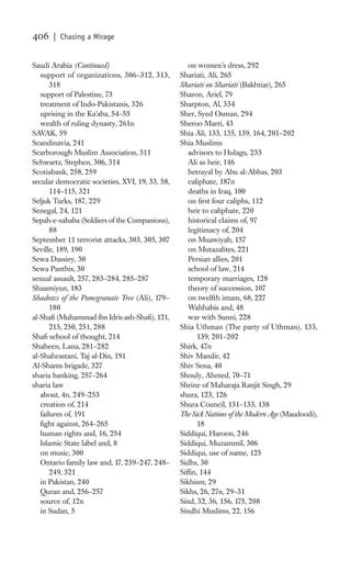 406    | Chasing a Mirage


Saudi Arabia (Continued)                            on women’s dress, 292
   support of organizations, 306–312, 313,       Shariati, Ali, 265
       318                                       Shariati on Shariati (Bakhtiar), 265
   support of Palestine, 73                      Sharon, Ariel, 79
   treatment of Indo-Pakistanis, 326             Sharpton, Al, 334
   uprising in the Ka’aba, 54–55                 Sher, Syed Osman, 294
   wealth of ruling dynasty, 261n                Sheroo Marri, 43
SAVAK, 59                                        Shia Ali, 133, 135, 139, 164, 201–202
Scandinavia, 241                                 Shia Muslims
Scarborough Muslim Association, 311                 advisors to Hulagu, 233
Schwartz, Stephen, 306, 314                         Ali as heir, 146
Scotiabank, 258, 259                                betrayal by Abu al-Abbas, 203
secular democratic societies, XVI, 19, 33, 58,      caliphate, 187n
       114–115, 321                                 deaths in Iraq, 100
Seljuk Turks, 187, 229                              on ﬁrst four caliphs, 112
Senegal, 24, 121                                    heir to caliphate, 220
Sepah-e-sahaba (Soldiers of the Companions),        historical claims of, 97
       88                                           legitimacy of, 204
September 11 terrorist attacks, 303, 305, 307       on Muawiyah, 157
Seville, 189, 190                                   on Mutazalites, 221
Sewa Dassiey, 30                                    Persian allies, 201
Sewa Panthis, 30                                    school of law, 214
sexual assault, 257, 283–284, 285–287               temporary marriages, 128
Shaamiyun, 183                                      theory of succession, 107
Shadows of the Pomegranate Tree (Ali), 179–         on twelfth imam, 68, 227
       180                                          Wahhabis and, 48
al-Shaﬁ (Muhammad ibn Idris ash-Shaﬁ), 121,         war with Sunni, 228
       215, 250, 251, 288                        Shia Uthman (The party of Uthman), 133,
Shaﬁ school of thought, 214                            139, 201–202
Shaheen, Lana, 281–282                           Shirk, 47n
al-Shahrastani, Taj al-Din, 191                  Shiv Mandir, 42
Al-Shams brigade, 327                            Shiv Sena, 40
sharia banking, 257–264                          Shouly, Ahmed, 70–71
sharia law                                       Shrine of Maharaja Ranjit Singh, 29
   about, 4n, 249–253                            shura, 123, 126
   creation of, 214                              Shura Council, 131–133, 138
   failures of, 191                              The Sick Nations of the Modern Age (Maudoodi),
   ﬁght against, 264–265                               18
   human rights and, 16, 254                     Siddiqui, Haroon, 246
   Islamic State label and, 8                    Siddiqui, Muzammil, 306
   on music, 300                                 Siddiqui, use of name, 125
   Ontario family law and, 17, 239–247, 248–     Sidhs, 30
       249, 321                                  Sifﬁn, 144
   in Pakistan, 240                              Sikhism, 29
   Quran and, 256–257                            Sikhs, 26, 27n, 29–31
   source of, 12n                                Sind, 32, 36, 156, 175, 208
   in Sudan, 5                                   Sindhi Muslims, 22, 156
 