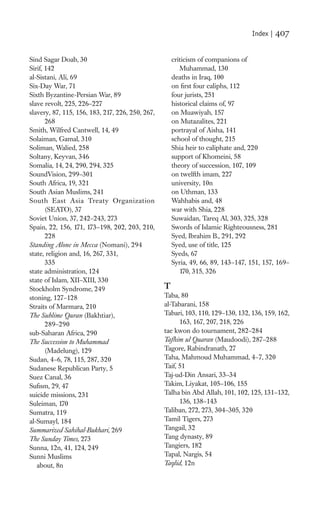 Index |   407

Sind Sagar Doab, 30                                   criticism of companions of
Sirif, 142                                               Muhammad, 130
al-Sistani, Ali, 69                                   deaths in Iraq, 100
Six-Day War, 71                                       on ﬁrst four caliphs, 112
Sixth Byzantine-Persian War, 89                       four jurists, 251
slave revolt, 225, 226–227                            historical claims of, 97
slavery, 87, 115, 156, 183, 217, 226, 250, 267,       on Muawiyah, 157
       268                                            on Mutazalites, 221
Smith, Wilfred Cantwell, 14, 49                       portrayal of Aisha, 141
Solaiman, Gamal, 310                                  school of thought, 215
Soliman, Walied, 258                                  Shia heir to caliphate and, 220
Soltany, Keyvan, 346                                  support of Khomeini, 58
Somalia, 14, 24, 290, 294, 325                        theory of succession, 107, 109
SoundVision, 299–301                                  on twelfth imam, 227
South Africa, 19, 321                                 university, 10n
South Asian Muslims, 241                              on Uthman, 133
South East Asia Treaty Organization                   Wahhabis and, 48
       (SEATO), 37                                    war with Shia, 228
Soviet Union, 37, 242–243, 273                        Suwaidan, Tareq Al, 303, 325, 328
Spain, 22, 156, 171, 173–198, 202, 203, 210,          Swords of Islamic Righteousness, 281
       228                                            Syed, Ibrahim B., 291, 292
Standing Alone in Mecca (Nomani), 294                 Syed, use of title, 125
state, religion and, 16, 267, 331,                    Syeds, 67
       335                                            Syria, 49, 66, 89, 143–147, 151, 157, 169–
state administration, 124                                170, 315, 326
state of Islam, XII–XIII, 330
Stockholm Syndrome, 249                           T
stoning, 127–128                                  Taba, 80
Straits of Marmara, 210                           al-Tabarani, 158
The Sublime Quran (Bakhtiar),                     Tabari, 103, 110, 129–130, 132, 136, 159, 162,
       289–290                                          163, 167, 207, 218, 226
sub-Saharan Africa, 290                           tae kwon do tournament, 282–284
The Succession to Muhammad                        Tafhim ul Quaran (Maudoodi), 287–288
       (Madelung), 129                            Tagore, Rabindranath, 27
Sudan, 4–6, 78, 115, 287, 320                     Taha, Mahmoud Muhammad, 4–7, 320
Sudanese Republican Party, 5                      Taif, 51
Suez Canal, 36                                    Taj-ud-Din Ansari, 33–34
Suﬁsm, 29, 47                                     Takim, Liyakat, 105–106, 155
suicide missions, 231                             Talha bin Abd Allah, 101, 102, 125, 131–132,
Suleiman, 170                                           136, 138–143
Sumatra, 119                                      Taliban, 272, 273, 304–305, 320
al-Sumayl, 184                                    Tamil Tigers, 273
Summarized Sahihal-Bukhari, 269                   Tangail, 32
The Sunday Times, 273                             Tang dynasty, 89
Sunna, 12n, 41, 124, 249                          Tangiers, 182
Sunni Muslims                                     Tapal, Nargis, 54
   about, 8n                                      Taqlid, 12n
 