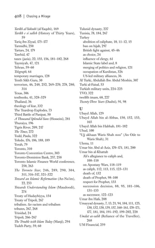 408   | Chasing a Mirage


Tarikh al-Yakoobi (al-Yaqubi), 169              Tulunid dynasty, 227
Tarikh e si salleh (History of Thirty Years),   Tunisia, 78, 184, 267
      59                                        Turkey
Tariq ibn Ziyad, 175–177                          abolition of caliphate, 10, 11–12, 15
Tarmidhi, 250                                     ban on hijab, 297
Tartars, 24, 179                                  British ﬁght against, 45–46
Tawhid, 47                                        as choice, 24
taxes (jazia), 22, 155, 156, 181–182, 268         inﬂuence of clergy, 61
Taymiyah, 47, 121                                 Islamic State label and, 8
Tehran, 59–60                                     merging of politics and religion, 121
Telegraph, 64                                     occupation of Kurdistan, 326
temporary marriages, 128                          US-led military alliances, 36
Tenth Sikh Guru, 30                             Al Turki, Abdullah Ibn Abdul Moshin, 307
terrorism, 46, 248, 252, 269–270, 278, 280,     Turki al-Faisal, 53
      314                                       Turkish military units, 224–225
Texas, 306                                      TVO, 322
textbooks, 41, 328–329                          twelfth imam, 68, 227
Thailand, 36                                    Twenty-Three Years (Dashti), 91, 98
theology of fear, 332
The Teardrop Explodes, 73                       U
Third Battle of Panipat, 50                     Ubayd Allah, 129
A Thousand Splendid Suns (Hosseini), 281        Ubayd Allah bin al-Abbas, 150, 152, 153,
Thuraiya, 196                                        165
Tigris River, 209, 217                          Ubayd Allah bin Habhab, 181–182
The Times, 272                                  Uhud, 100
Todd, Paula, 322                                “Ujj akhaan Waris Shah noo” (An Ode to
Toledo, 176, 186, 188, 189                           Waris Shah), 31
Torah, 79                                       Ulema, 11
Toronto, 310                                    Umar bin Abd al-Aziz, 170–171, 181, 200
Toronto Convention Centre, 303                  Umar bin al-Khattab
Toronto-Dominion Bank, 257, 258                   Ali’s allegiance to caliph and,
Toronto Islamic Finance World conference,            108–110
      258, 263                                    on Apostasy Wars, 118–119
The Toronto Star, 246, 289, 290, 304,             as caliph, 112, 113, 115, 123–131
      311, 316–317, 321–322                       death of, 132
Toward an Islamic Reformation (An-Na’im),         death of Prophet, 98–100
      22, 253                                     respect for Prophet, 133
Towards Understanding Islam (Maudoodi),           succession decision, 88, 95, 101–106,
      274                                            131–133
Treaty of Hudaybiyya, 154                         as successor, 122–123
Treaty of Tripoli, 267                          Umar ibn Hafs, 208
tribalism. See racism and tribalism             Umayyad dynasty, 7, 13, 21, 94, 104, 111, 125,
tributes, 267, 268                                   130, 132, 138, 139, 157, 160–161, 170–171,
Trinidad, 24                                         177, 181, 184, 191–192, 199–202, 228
Tripoli, 266–267                                Umdat as-salik (Reliance of the Traveller),
The Trouble with Islam Today (Manji), 294            268
Tudeh Party, 59, 60                             UM Financial, 259
 