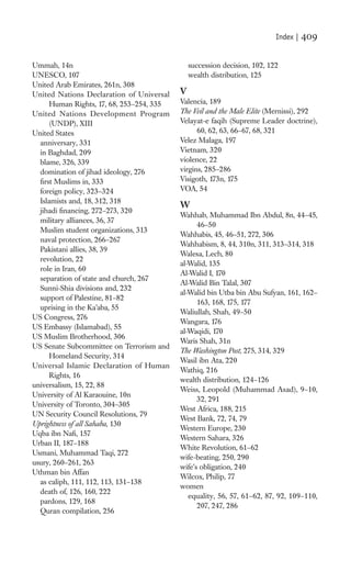 Index |   409

Ummah, 14n                                     succession decision, 102, 122
UNESCO, 107                                    wealth distribution, 125
United Arab Emirates, 261n, 308
United Nations Declaration of Universal    V
      Human Rights, 17, 68, 253–254, 335   Valencia, 189
United Nations Development Program         The Veil and the Male Elite (Mernissi), 292
      (UNDP), XIII                         Velayat-e faqih (Supreme Leader doctrine),
United States                                    60, 62, 63, 66–67, 68, 321
  anniversary, 331                         Velez Malaga, 197
  in Baghdad, 209                          Vietnam, 320
  blame, 326, 339                          violence, 22
  domination of jihad ideology, 276        virgins, 285–286
  ﬁrst Muslims in, 333                     Visigoth, 173n, 175
  foreign policy, 323–324                  VOA, 54
  Islamists and, 18, 312, 318
                                           W
  jihadi ﬁnancing, 272–273, 320
                                           Wahhab, Muhammad Ibn Abdul, 8n, 44–45,
  military alliances, 36, 37
                                                 46–50
  Muslim student organizations, 313
                                           Wahhabis, 45, 46–51, 272, 306
  naval protection, 266–267
                                           Wahhabism, 8, 44, 310n, 311, 313–314, 318
  Pakistani allies, 38, 39
                                           Walesa, Lech, 80
  revolution, 22
                                           al-Walid, 135
  role in Iran, 60
                                           Al-Walid I, 170
  separation of state and church, 267
                                           Al-Walid Bin Talal, 307
  Sunni-Shia divisions and, 232
                                           al-Walid bin Utba bin Abu Sufyan, 161, 162–
  support of Palestine, 81–82
                                                 163, 168, 175, 177
  uprising in the Ka’aba, 55
                                           Waliullah, Shah, 49–50
US Congress, 276
                                           Wangara, 176
US Embassy (Islamabad), 55
                                           al-Waqidi, 170
US Muslim Brotherhood, 306
                                           Waris Shah, 31n
US Senate Subcommittee on Terrorism and
                                           The Washington Post, 275, 314, 329
      Homeland Security, 314
                                           Wasil ibn Ata, 220
Universal Islamic Declaration of Human
                                           Wathiq, 216
      Rights, 16
                                           wealth distribution, 124–126
universalism, 15, 22, 88
                                           Weiss, Leopold (Muhammad Asad), 9–10,
University of Al Karaouine, 10n
                                                 32, 291
University of Toronto, 304–305
                                           West Africa, 188, 215
UN Security Council Resolutions, 79
                                           West Bank, 72, 74, 79
Uprightness of all Sahaba, 130
                                           Western Europe, 230
Uqba ibn Naﬁ, 157
                                           Western Sahara, 326
Urban II, 187–188
                                           White Revolution, 61–62
Usmani, Muhammad Taqi, 272
                                           wife-beating, 250, 290
usury, 260–261, 263
                                           wife’s obligation, 240
Uthman bin Affan
                                           Wilcox, Philip, 77
  as caliph, 111, 112, 113, 131–138
                                           women
  death of, 126, 160, 222
                                              equality, 56, 57, 61–62, 87, 92, 109–110,
  pardons, 129, 168
                                                 207, 247, 286
  Quran compilation, 256
 