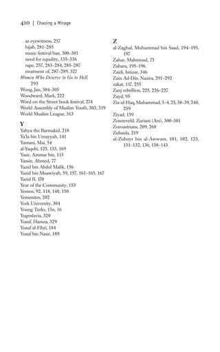 410   | Chasing a Mirage


  as eyewitness, 257                        Z
  hijab, 281–285                            al-Zaghal, Muhammad bin Saad, 194–195,
  music festival ban, 300–301                    197
  need for equality, 335–336                Zahar, Mahmoud, 73
  rape, 257, 283–284, 285–287               Zahara, 195–196
  treatment of, 287–289, 327                Zaidi, Intizar, 346
Women Who Deserve to Go to Hell,            Zain Ad-Din, Nazira, 291–292
     293                                    zakat, 117, 255
Wong, Jan, 304–305                          Zanj rebellion, 225, 226–227
Woodward, Mark, 222                         Zayd, 95
Word on the Street book festival, 274       Zia-ul-Haq, Muhammad, 3–4, 25, 38–39, 240,
World Assembly of Muslim Youth, 303, 319         259
World Muslim League, 313                    Ziyad, 159
                                            Zonneveld, Zuriani (Ani), 300–301
Y                                           Zoroastrians, 209, 268
Yahya the Barmakid, 218                     Zubaida, 219
Ya’la bin Umayyah, 141
                                            al-Zubayr bin al-Awwam, 101, 102, 125,
Yamani, Mai, 54
                                                 131–132, 136, 138–143
al-Yaqubi, 125, 133, 169
Yasir, Ammar bin, 115
Yassin, Ahmed, 77
Yazid bin Abdul Malik, 156
Yazid bin Muawiyah, 59, 157, 161–165, 167
Yazid II, 170
Year of the Community, 153
Yemen, 92, 118, 140, 150
Yemenites, 202
York University, 304
Young Turks, 13n, 16
Yugoslavia, 320
Yusuf, Hamza, 329
Yusuf al-Fihri, 184
Yusuf bin Nasir, 189
 