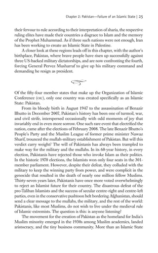 Chapter 2: Pakistan—Failure of an Islamic State |   25

their fervour to rule according to their interpretation of sharia, the respective
ruling elites have made their countries a disgrace to Islam and the memory
of the Prophet Muhammad. As if three such nations were not enough, Iran
has been working to create an Islamic State in Palestine.
     A closer look at these regions leads off in this chapter, with the author’s
birthplace, Pakistan, where brave people have risen up successfully against
three US-backed military dictatorships, and are now confronting the fourth,
forcing General Pervez Musharraf to give up his military command and
demanding he resign as president.




Of the ﬁfty-four member states that make up the Organization of Islamic
Conference (OIC), only one country was created speciﬁcally as an Islamic
State: Pakistan.
     From its bloody birth in August 1947 to the assassination of Benazir
Bhutto in December 2007, Pakistan’s history has been one of turmoil, war,
and civil strife, interspersed occasionally with odd moments of joy that
invariably end in even more sorrow. One such rare event that electriﬁed the
nation, came after the elections of February 2008. The late Benazir Bhutto’s
People’s Party and the Muslim League of former prime minister Nawaz
Sharif, trounced the mullah-military establishment of Pakistan. But will this
verdict carry weight? The will of Pakistanis has always been trampled to
make way for the military and the mullahs. In its 60-year history, in every
election, Pakistanis have rejected those who invoke Islam as their politics.
In the historic 1970 elections, the Islamists won only four seats in the 301-
member parliament. However, despite their defeat, they colluded with the
military to keep the winning party from power, and were complicit in the
genocide that resulted in the death of nearly one million fellow Muslims.
Thirty-seven years later, Pakistanis have once more voted overwhelmingly
to reject an Islamist future for their country. The disastrous defeat of the
pro-Taliban Islamists and the success of secular centre-right and centre-left
parties, even in the conservative pushtoon belt bordering Afghanistan, should
send a clear message to the mullahs, the military, and the rest of the world:
Pakistanis, like most Muslims, do not wish to live under the medieval rule
of Islamic extremists. The question is this: is anyone listening?
     The movement for the creation of Pakistan as the homeland for India’s
Muslim minority emerged in the 1930s among Muslim academics, landed
aristocracy, and the tiny business community. More than an Islamic State
 