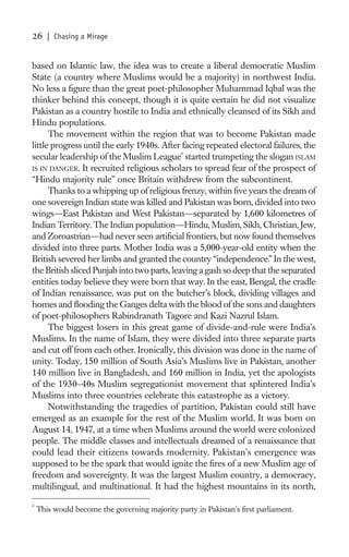 26     | Chasing a Mirage


based on Islamic law, the idea was to create a liberal democratic Muslim
State (a country where Muslims would be a majority) in northwest India.
No less a ﬁgure than the great poet-philosopher Muhammad Iqbal was the
thinker behind this concept, though it is quite certain he did not visualize
Pakistan as a country hostile to India and ethnically cleansed of its Sikh and
Hindu populations.
      The movement within the region that was to become Pakistan made
little progress until the early 1940s. After facing repeated electoral failures, the
secular leadership of the Muslim League* started trumpeting the slogan ISLAM
IS IN DANGER. It recruited religious scholars to spread fear of the prospect of
“Hindu majority rule” once Britain withdrew from the subcontinent.
      Thanks to a whipping up of religious frenzy, within ﬁve years the dream of
one sovereign Indian state was killed and Pakistan was born, divided into two
wings—East Pakistan and West Pakistan—separated by 1,600 kilometres of
Indian Territory. The Indian population—Hindu, Muslim, Sikh, Christian, Jew,
and Zoroastrian—had never seen artiﬁcial frontiers, but now found themselves
divided into three parts. Mother India was a 5,000-year-old entity when the
British severed her limbs and granted the country “independence.” In the west,
the British sliced Punjab into two parts, leaving a gash so deep that the separated
entities today believe they were born that way. In the east, Bengal, the cradle
of Indian renaissance, was put on the butcher’s block, dividing villages and
homes and ﬂooding the Ganges delta with the blood of the sons and daughters
of poet-philosophers Rabindranath Tagore and Kazi Nazrul Islam.
      The biggest losers in this great game of divide-and-rule were India’s
Muslims. In the name of Islam, they were divided into three separate parts
and cut off from each other. Ironically, this division was done in the name of
unity. Today, 150 million of South Asia’s Muslims live in Pakistan, another
140 million live in Bangladesh, and 160 million in India, yet the apologists
of the 1930–40s Muslim segregationist movement that splintered India’s
Muslims into three countries celebrate this catastrophe as a victory.
      Notwithstanding the tragedies of partition, Pakistan could still have
emerged as an example for the rest of the Muslim world. It was born on
August 14, 1947, at a time when Muslims around the world were colonized
people. The middle classes and intellectuals dreamed of a renaissance that
could lead their citizens towards modernity. Pakistan’s emergence was
supposed to be the spark that would ignite the ﬁres of a new Muslim age of
freedom and sovereignty. It was the largest Muslim country, a democracy,
multilingual, and multinational. It had the highest mountains in its north,

*
    This would become the governing majority party in Pakistan’s ﬁrst parliament.
 