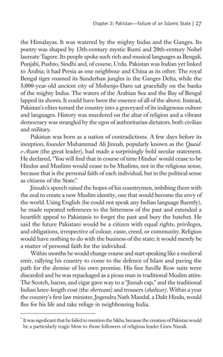 Chapter 2: Pakistan—Failure of an Islamic State |    27

the Himalayas. It was watered by the mighty Indus and the Ganges. Its
poetry was shaped by 13th-century mystic Rumi and 20th-century Nobel
laureate Tagore. Its people spoke such rich and musical languages as Bengali,
Punjabi, Pushto, Sindhi and, of course, Urdu. Pakistan was Indian yet linked
to Arabia; it had Persia as one neighbour and China as its other. The royal
Bengal tiger roamed its Sunderban jungles in the Ganges Delta, while the
5,000-year-old ancient city of Mohenjo-Daro sat gracefully on the banks
of the mighty Indus. The waters of the Arabian Sea and the Bay of Bengal
lapped its shores. It could have been the essence of all of the above. Instead,
Pakistan’s elites turned the country into a graveyard of its indigenous culture
and languages. History was murdered on the altar of religion and a vibrant
democracy was strangled by the egos of authoritarian dictators, both civilian
and military.
     Pakistan was born as a nation of contradictions. A few days before its
inception, founder Muhammad Ali Jinnah, popularly known as the Quaid-
e-Azam (the great leader), had made a surprisingly bold secular statement.
He declared, “You will ﬁnd that in course of time Hindus* would cease to be
Hindus and Muslims would cease to be Muslims, not in the religious sense,
because that is the personal faith of each individual, but in the political sense
as citizens of the State.”
     Jinnah’s speech raised the hopes of his countrymen, imbibing them with
the zeal to create a new Muslim identity, one that would become the envy of
the world. Using English (he could not speak any Indian language ﬂuently),
he made repeated references to the bitterness of the past and extended a
heartfelt appeal to Pakistanis to forget the past and bury the hatchet. He
said the future Pakistani would be a citizen with equal rights, privileges,
and obligations, irrespective of colour, caste, creed, or community. Religion
would have nothing to do with the business of the state; it would merely be
a matter of personal faith for the individual.
     Within months he would change course and start speaking like a medieval
emir, rallying his country to come to the defence of Islam and paving the
path for the demise of his own promise. His ﬁne Saville Row suits were
discarded and he was repackaged as a pious man in traditional Muslim attire.
The Scotch, bacon, and cigar gave way to a “Jinnah cap,” and the traditional
Indian knee-length coat (the sherwani) and trousers (shalwar). Within a year
the country’s ﬁrst law minister, Jogendra Nath Mandal, a Dalit Hindu, would
ﬂee for his life and take refuge in neighbouring India.

*
    It was signiﬁcant that he failed to mention the Sikhs, because the creation of Pakistan would
    be a particularly tragic blow to those followers of religious leader Guru Nanak.
 
